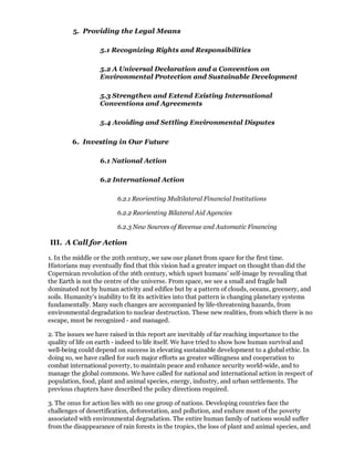 5. Providing the Legal Means

                   5.1 Recognizing Rights and Responsibilities

                   5.2 A Universal Declaration and a Convention on
                   Environmental Protection and Sustainable Development

                   5.3 Strengthen and Extend Existing International
                   Conventions and Agreements

                   5.4 Avoiding and Settling Environmental Disputes

        6. Investing in Our Future

                   6.1 National Action

                   6.2 International Action

                         6.2.1 Reorienting Multilateral Financial Institutions

                         6.2.2 Reorienting Bilateral Aid Agencies

                         6.2.3 New Sources of Revenue and Automatic Financing

III. A Call for Action

1. In the middle or the 20th century, we saw our planet from space for the first time.
Historians may eventually find that this vision had a greater impact on thought than did the
Copernican revolution of the 16th century, which upset humans' self-image by revealing that
the Earth is not the centre of the universe. From space, we see a small and fragile ball
dominated not by human activity and edifice but by a pattern of clouds, oceans, greenery, and
soils. Humanity's inability to fit its activities into that pattern is changing planetary systems
fundamentally. Many such changes are accompanied by life-threatening hazards, from
environmental degradation to nuclear destruction. These new realities, from which there is no
escape, must be recognized - and managed.

2. The issues we have raised in this report are inevitably of far reaching importance to the
quality of life on earth - indeed to life itself. We have tried to show how human survival and
well-being could depend on success in elevating sustainable development to a global ethic. In
doing so, we have called for such major efforts as greater willingness and cooperation to
combat international poverty, to maintain peace and enhance security world-wide, and to
manage the global commons. We have called for national and international action in respect of
population, food, plant and animal species, energy, industry, and urban settlements. The
previous chapters have described the policy directions required.

3. The onus for action lies with no one group of nations. Developing countries face the
challenges of desertification, deforestation, and pollution, and endure most of the poverty
associated with environmental degradation. The entire human family of nations would suffer
from the disappearance of rain forests in the tropics, the loss of plant and animal species, and
 
