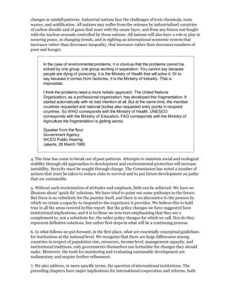 changes in rainfall patterns. Industrial nations face the challenges of toxic chemicals, toxic
wastes, and acidification. All nations may suffer from the releases by industrialized countries
of carbon dioxide and of gases that react with the ozone layer, and from any future war fought
with the nuclear arsenals controlled by those nations. All nations will also have a role to play in
securing peace, in changing trends, and in righting an international economic system that
increases rather than decreases inequality, that increases rather than decreases numbers of
poor and hungry.


       In the case of environmental problems, it is obvious that the problems cannot be
       solved by one group, one group working in separation. You cannot say because
       people are dying of poisoning, it is the Ministry of Health that will solve it. Or to
       say because it comes from factories, it is the Ministry of Industry. That is
       impossible.

       I think the problems need a more holistic approach. The United Nations
       Organization, as a professional organization, has developed this fragmentation. It
       started automatically with no bad intention at all. But at the same time, the member
       countries requested and national bodies also requested entry points in recipient
       countries. So WHO corresponds with the Ministry of Health, UNESCO
       corresponds with the Ministry of Education, FAO corresponds with the Ministry of
       Agriculture the fragmentation is getting worse.

       Speaker from the floor
       Government Agency
       WCED Public Hearing
       Jakarta, 26 March 1985


4. The time has come to break out of past patterns. Attempts to maintain social and ecological
stability through old approaches to development and environmental protection will increase
instability. Security must be sought through change. The Commission has noted a number of
actions that must be taken to reduce risks to survival and to put future development on paths
that are sustainable.

5. Without such reorientation of attitudes and emphasis, little can be achieved. We have no
illusions about 'quick-fix' solutions. We have tried to point out some pathways to the future.
But there is no substitute for the journey itself, and there is no alternative to the process by
which we retain a capacity to respond to the experience it provides. We believe this to hold
true in all the areas covered in this report. But the policy changes we have suggested have
institutional implications, and it is to these we now turn emphasizing that they are a
complement to, not a substitute for, the wider policy changes for which we call. Nor do they
represent definitive solutions, but rather first steps in what will be a continuing process.

6. In what follows we put forward, in the first place, what are essentially conceptual guidelines
for institutions at the national level. We recognize that there are large differences among
countries in respect of population size, resources, income level, management capacity, and
institutional traditions, only governments themselves can formulate the changes they should
make. Moreover, the tools for monitoring and evaluating sustainable development are
rudimentary and require further refinement.

7. We also address, in more specific terms, the question of international institutions. The
preceding chapters have major implications for international cooperation and reforms, both
 