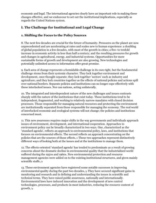 economic and legal. The international agencies clearly have an important role in making these
changes effective, and we endeavour to set out the institutional implications, especially as
regards the United Nations system.

I. The Challenge for Institutional and Legal Change

1. Shifting the Focus to the Policy Sources

8. The next few decades are crucial for the future of humanity. Pressures on the planet are now
unprecedented and are accelerating at rates and scales new to human experience: a doubling
of global population in a few decades, with most of the growth in cities; a five- to tenfold
increase in economic activity in less than half a century; and the resulting pressures for growth
and changes in agricultural, energy, and industrial systems. Opportunities for more
sustainable forms of growth and development are also growing. New technologies and
potentially unlimited access to information offer great promise.

9. Each area of change represents a formidable challenge in its own right, but the fundamental
challenge stems from their systemic character. They lock together environment and
development, once thought separate; they lock together 'sectors' such as industry and
agriculture; and they lock countries together as the effects of national policies and actions spill
over national borders. Separate policies and institutions can no longer cope effectively with
these interlocked issues. Nor can nations, acting unilaterally.

10. The integrated and interdependent nature of the new challenges and issues contrasts
sharply with the nature of the institutions that exist today. These institutions tend to be
independent, fragmented, and working to relatively narrow mandates with closed decision
processes. Those responsible for managing natural resources and protecting the environment
are institutionally separated from those responsible for managing the economy. The real world
of interlocked economic and ecological systems will not change; the policies and institutions
concerned must.

11. This new awareness requires major shifts in the way governments and individuals approach
issues of environment, development, and international cooperation. Approaches to
environment policy can be broadly characterized in two ways. One, characterized as the
'standard agenda', reflects an approach to environmental policy, laws, and institutions that
focuses on environmental effects. The second reflects an approach concentrating on the
policies that are the sources of those effects./1 These two approaches represent distinctively
different ways of looking both at the issues and at the institutions to manage them.

12. The effects-oriented 'standard agenda' has tended to predominate as a result of growing
concerns about the dramatic decline in environmental quality that the industrialized world
suffered during the 1950s and 1960s. New environmental protection and resource
management agencies were added on to the existing institutional structures, and given mainly
scientific staffs./2

13. These environment agencies have registered some notable successes in improving
environmental quality during the past two decades./3 They have secured significant gains in
monitoring and research and in defining and understanding the issues in scientific and
technical terms. They have raised public awareness, nationally and internationally.
Environmental laws have induced innovation and the development of new control
technologies, processes, and products in most industries, reducing the resource content of
growth./4
 