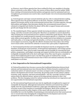 14. However, most of these agencies have been confined by their own mandates to focusing
almost exclusively on the effects. Today, the sources of these effects must be tackled. While
these existing environmental protection policies and agencies must be maintained and even
strengthened, governments now need to take a much broader view of environmental problems
and policies.

15. Central agencies and major sectoral ministries play key roles in national decision making.
These agencies have the greatest influence on the form, character, and distribution of the
impacts of economic activity on the environmental resource base. It is these agencies, through
their policies and budgets, that determine whether the environmental resource base is
enhanced or degraded and whether the planet will be able to support human and economic
growth and change into the next century.

16. The mandated goals of these agencies include increasing investment, employment, food,
energy, and other economic and social goods. Most have no mandate to concern themselves
with sustaining the environmental resource capital on which these goals depend. Those with
such mandates are usually grouped in separate environment agencies or, sometimes, in minor
units within sectoral agencies. In either case, they usually learn of new initiatives in economic
and trade policy, or in energy and agricultural policy, or of new tax measures that will have a
severe impact on resources, long after the effective decisions have been taken. Even if they
were to learn earlier, most lack the authority to ensure that a given policy is implemented.

17. Environmental protection and sustainable development must be an integral part of the
mandates of all agencies of governments, of international organizations, and of major private-
sector institutions. These must be made responsible and accountable for ensuring that their
policies, programmes, and budgets encourage and support activities that are economically and
ecologically sustainable both in the short and longer terms.They must be given a mandate to
pursue their traditional goals in such a way that those goals are reinforced by a steady
enhancement of the environmental resource base of their own national community and of the
small planet we all share.

2. New Imperatives for International Cooperation

18. National boundaries have become so porous that traditional distinctions between local,
national, and international issues have become blurred. Policies formerly considered to be
exclusively matters of 'national concern' now have an impact on the ecological bases of other
nations' development and survival. Conversely, the growing reach of some nations' policies -
economic, trade, monetary, and most sectoral policies - into the 'sovereign' territory of other
nations limits the affected nations' options in devising national solutions to their 'own'
problems. This fast-changing context for national action has introduced new imperatives and
new opportunities for international cooperation.

19. The international legal framework must also be significantly strengthened in support of
sustainable development. Although international law related to environment has evolved
rapidly since the 1972 Stockholm Conference, major gaps and deficiencies must still be
overcome as part of the transition to sustainable development. Much of the evidence and
conclusions presented in earlier chapters of this report calls into question not just the
desirability but even the feasibility of maintaining an international system that cannot prevent
one or several states from damaging the ecological basis for development and even the
prospects for survival of any other or even all other states.
 