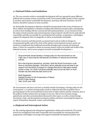 1.1 National Policies and Institutions

25. The way countries achieve sustainable development will vary among the many different
political and economic systems around the world. Governments differ greatly in their capacity
to monitor and evaluate sustainable development, and many will need assistance. Several
features should be common to most countries.

26. Sustainable development objectives should be incorporated in the terms of reference of
those cabinet and legislative committees dealing with national economic policy and planning
as well as those dealing with key sectoral and international policies. As an extension of this,
the major central economic and sectoral agencies of governments should now be made directly
responsible and fully accountable for ensuring that their policies, programmes, and budgets
support development that is ecologically as well as economically sustainable.

27. Where resources and data permit, an annual report and an audit on changes in
environmental quality and in the stock of the nation's environmental resource assets are
needed to complement the traditional annual fiscal budget and economic development
plans./8 These are essential to obtain an accurate picture of the true health and wealth of the
national economy, and to assess progress towards sustainable development./9


       All governments should develop a 'foreign policy for the environment' as one
       major way of improving the international coordination of national environmental
       policies.

       But in the long-term perspective, and here I think the World Commission could
       have an important message, I think that it will be politically sound and wise to get
       support from the NGOs to prepare for changes that have to take place anyway
       sooner or later. So I think it would be politically wise to look into that in a much
       broader way than what has been done so far.

       Mats Segnestam
       Swedish Society for the Conservation of Nature
       WCED Public Hearing
       Oslo, 24-25 June 1985


28. Governments who have not done so should consider developing a 'foreign policy for the
environment'./10 A nation's foreign policy needs to reflect the fact that its policies have a
growing impact on the environmental resource base of other nations and the commons, just as
the policies of other nations have an impact on its own. This is true of certain energy,
agricultural, and other sectoral policies discussed in this report, as well as certain foreign
investment, trade, and development assistance policies and those concerning the import or
export of hazardous chemicals, wastes, and technology.

1.2 Regional and Interregional Action

29. The existing regional and subregional organisations within and outside the UN system
need to be strengthened and made responsible and accountable for ensuring that their
programmes and budgets encourage and support sustainable development policies and
 