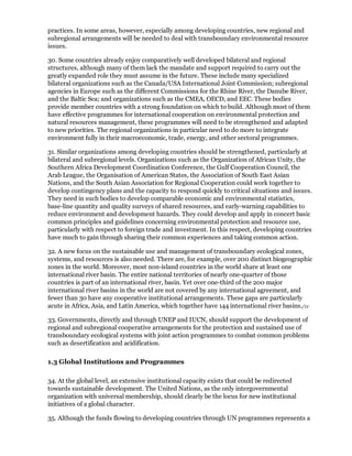 practices. In some areas, however, especially among developing countries, new regional and
subregional arrangements will be needed to deal with transboundary environmental resource
issues.

30. Some countries already enjoy comparatively well developed bilateral and regional
structures, although many of them lack the mandate and support required to carry out the
greatly expanded role they must assume in the future. These include many specialized
bilateral organizations such as the Canada/USA International Joint Commission; subregional
agencies in Europe such as the different Commissions for the Rhine River, the Danube River,
and the Baltic Sea; and organizations such as the CMEA, OECD, and EEC. These bodies
provide member countries with a strong foundation on which to build. Although most of them
have effective programmes for international cooperation on environmental protection and
natural resources management, these programmes will need to be strengthened and adapted
to new priorities. The regional organizations in particular need to do more to integrate
environment fully in their macroeconomic, trade, energy, and other sectoral programmes.

31. Similar organizations among developing countries should be strengthened, particularly at
bilateral and subregional levels. Organizations such as the Organization of African Unity, the
Southern Africa Development Coordination Conference, the Gulf Cooperation Council, the
Arab League, the Organisation of American States, the Association of South East Asian
Nations, and the South Asian Association for Regional Cooperation could work together to
develop contingency plans and the capacity to respond quickly to critical situations and issues.
They need in such bodies to develop comparable economic and environmental statistics,
base-line quantity and quality surveys of shared resources, and early-warning capabilities to
reduce environment and development hazards. They could develop and apply in concert basic
common principles and guidelines concerning environmental protection and resource use,
particularly with respect to foreign trade and investment. In this respect, developing countries
have much to gain through sharing their common experiences and taking common action.

32. A new focus on the sustainable use and management of transboundary ecological zones,
systems, and resources is also needed. There are, for example, over 200 distinct biogeographic
zones in the world. Moreover, most non-island countries in the world share at least one
international river basin. The entire national territories of nearly one-quarter of those
countries is part of an international river, basin. Yet over one-third of the 200 major
international river basins in the world are not covered by any international agreement, and
fewer than 30 have any cooperative institutional arrangements. These gaps are particularly
acute in Africa, Asia, and Latin America, which together have 144 international river basins./11

33. Governments, directly and through UNEP and IUCN, should support the development of
regional and subregional cooperative arrangements for the protection and sustained use of
transboundary ecological systems with joint action programmes to combat common problems
such as desertification and acidification.

1.3 Global Institutions and Programmes

34. At the global level, an extensive institutional capacity exists that could be redirected
towards sustainable development. The United Nations, as the only intergovernmental
organization with universal membership, should clearly be the locus for new institutional
initiatives of a global character.

35. Although the funds flowing to developing countries through UN programmes represents a
 