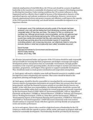 relatively small portion of total ODA flows, the UN can and should be a source of significant
leadership in the transition to sustainable development and in support of developing countries
in effecting this transition. Under existing conditions the UN system's influence is often
fragmented and less effective than it might be because of the independent character of the
specialized agencies and endemic weaknesses of coordination. However, recent moves
towards organizational reform and greater economy and efficiency could improve the capacity
of the UN to provide this leadership, and should include sustainable development as an
important criterion.


       In retrospect, even if the institutional and policy goals of the decade had been
       achieved, one is left with the feeling that most developing countries would be only
       marginally better off than they are today. The reason for this is a striking and
       humbling one. Although governments, environmentalists, and the aid agencies kept
       their eye on the environmental ball during the 1970s and the early 1980s, recent
       events have starkly demonstrated that they were watching the wrong ball. While
       the world was worrying about the environmental impacts of investments,
       controlling pollution, and conserving resources, we collectively failed to notice the
       dramatic decline in what had complacently been called 'renewable resources'.

       David Runnals
       International Institute for Environment and Development
       WCED Public Hearing
       Ottawa, 26-27 May 1986


36. All major international bodies and agencies of the UN system should be made responsible
and accountable for ensuring that their programmes and budgets encourage and support
development policies and practices that are sustainable. Governments, through parallel
resolutions in the respective governing bodies, should now begin to reorient and refocus the
mandates, programmes, and budgets of key agencies to support sustainable development.
They should also insist on much greater coordination and cooperation among them.

37. Each agency will need to redeploy some staff and financial resources to establish a small
but high-level centre of leadership and expertise. That centre should be linked to the
programme planning and budget processes.

38. Each agency should be directly responsible (or ensuring that the environmental and
resource aspects of programmes and projects are properly taken into account when they are
being planned, and that the financial resources needed are provided directly from its own
budget. In line with these new responsibilities, the following bodies should also assume full
financial responsibility within their own budgets for certain programmes presently supported
by the Environment Fund of UNEP: WHO on 'Environmental Health', FAO on 'Agricultural
Chemicals and Residues', UNDRO on 'Natural Disasters', UNIDO on 'Industry and Transport',
ILO on 'Working Environment', UNDA on 'Arms Race and the Environment', DIESA on
'Environmental Aspects of Development Planning and Cooperation', UNESCO on 'Education',
and UNDP on 'Technical Cooperation'. UNEP (discussed extensively in the next section)
should continue to cooperate closely with these agencies and help identify new programme
needs and monitor performance.

39. As in each agency, there is also a need for a high-level centre of leadership for the UN
system as a whole with the capacity to assess, advise, assist, and report on progress made and
needed for sustainable development. That leadership should be provided by the Secretary-
 