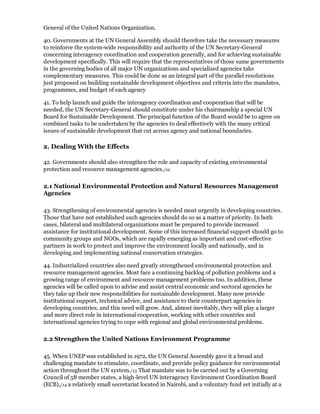 General of the United Nations Organization.

40. Governments at the UN General Assembly should therefore take the necessary measures
to reinforce the system-wide responsibility and authority of the UN Secretary-General
concerning interagency coordination and cooperation generally, and for achieving sustainable
development specifically. This will require that the representatives of those same governments
in the governing bodies of all major UN organizations and specialized agencies take
complementary measures. This could be done as an integral part of the parallel resolutions
just proposed on building sustainable development objectives and criteria into the mandates,
programmes, and budget of each agency

41. To help launch and guide the interagency coordination and cooperation that will be
needed, the UN Secretary-General should constitute under his chairmanship a special UN
Board for Sustainable Development. The principal function of the Board would be to agree on
combined tasks to be undertaken by the agencies to deal effectively with the many critical
issues of sustainable development that cut across agency and national boundaries.

2. Dealing With the Effects

42. Governments should also strengthen the role and capacity of existing environmental
protection and resource management agencies./12

2.1 National Environmental Protection and Natural Resources Management
Agencies

43. Strengthening of environmental agencies is needed most urgently in developing countries.
Those that have not established such agencies should do so as a matter of priority. In both
cases, bilateral and multilateral organizations must be prepared to provide increased
assistance for institutional development. Some of this increased financial support should go to
community groups and NGOs, which are rapidly emerging as important and cost-effective
partners in work to protect and improve the environment locally and nationally, and in
developing and implementing national conservation strategies.

44. Industrialized countries also need greatly strengthened environmental protection and
resource management agencies. Most face a continuing backlog of pollution problems and a
growing range of environment and resource management problems too. In addition, these
agencies will be called upon to advise and assist central economic and sectoral agencies he
they take up their new responsibilities for sustainable development. Many now provide
institutional support, technical advice, and assistance to their counterpart agencies in
developing countries, and this need will grow. And, almost inevitably, they will play a larger
and more direct role in international cooperation, working with other countries and
international agencies trying to cope with regional and global environmental problems.

2.2 Strengthen the United Nations Environment Programme

45. When UNEP was established in 1972, the UN General Assembly gave it a broad and
challenging mandate to stimulate, coordinate, and provide policy guidance for environmental
action throughout the UN system./13 That mandate was to be carried out by a Governing
Council of 58 member states, a high-level UN interagency Environment Coordination Board
(ECB),/14 a relatively small secretariat located in Nairobi, and a voluntary fund set initially at a
 