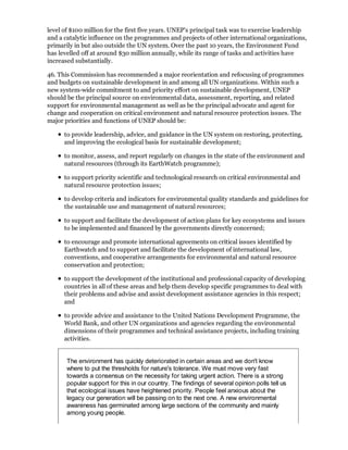 level of $100 million for the first five years. UNEP's principal task was to exercise leadership
and a catalytic influence on the programmes and projects of other international organizations,
primarily in but also outside the UN system. Over the past 10 years, the Environment Fund
has levelled off at around $30 million annually, while its range of tasks and activities have
increased substantially.

46. This Commission has recommended a major reorientation and refocusing of programmes
and budgets on sustainable development in and among all UN organizations. Within such a
new system-wide commitment to and priority effort on sustainable development, UNEP
should be the principal source on environmental data, assessment, reporting, and related
support for environmental management as well as be the principal advocate and agent for
change and cooperation on critical environment and natural resource protection issues. The
major priorities and functions of UNEP should be:

      to provide leadership, advice, and guidance in the UN system on restoring, protecting,
      and improving the ecological basis for sustainable development;

      to monitor, assess, and report regularly on changes in the state of the environment and
      natural resources (through its EarthWatch programme);

      to support priority scientific and technological research on critical environmental and
      natural resource protection issues;

      to develop criteria and indicators for environmental quality standards and guidelines for
      the sustainable use and management of natural resources;

      to support and facilitate the development of action plans for key ecosystems and issues
      to be implemented and financed by the governments directly concerned;

      to encourage and promote international agreements on critical issues identified by
      Earthwatch and to support and facilitate the development of international law,
      conventions, and cooperative arrangements for environmental and natural resource
      conservation and protection;

      to support the development of the institutional and professional capacity of developing
      countries in all of these areas and help them develop specific programmes to deal with
      their problems and advise and assist development assistance agencies in this respect;
      and

      to provide advice and assistance to the United Nations Development Programme, the
      World Bank, and other UN organizations and agencies regarding the environmental
      dimensions of their programmes and technical assistance projects, including training
      activities.


       The environment has quickly deteriorated in certain areas and we don't know
       where to put the thresholds for nature's tolerance. We must move very fast
       towards a consensus on the necessity for taking urgent action. There is a strong
       popular support for this in our country. The findings of several opinion polls tell us
       that ecological issues have heightened priority. People feel anxious about the
       legacy our generation will be passing on to the next one. A new environmental
       awareness has germinated among large sections of the community and mainly
       among young people.
 