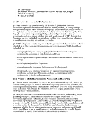 Dr. Litre V. Nagy
       Environment Protection Committee of the Patriotic People's Front, Hungary
       WCED Public Hearing
       Moscow, 6 Dec 1986


2.2.1 Focus on Environmental Protection Issues

47. UNEP has been a key agent in focusing the attention of governments on critical
environmental problems (such as deforestation and marine pollution), in helping develop
many global and regional action plans and strategies (as on desertification), in contributing to
the negotiation and implementation of international conventions (on Protection of the Ozone
Layer, for example), and in preparing global guidelines and principles for action by
governments (such as on marine pollution from land-based sources). UNEP's Regional Seas
Programme has been particularly successful, and could serve as a model for some other areas
of special concern, especially international river basins.

48. UNEP's catalytic and coordinating role in the UN system can and should be reinforced and
extended. In its future work in critical environmental protection issues, UNEP should focus
particularly on:

      developing, testing, and helping to apply practical and simple methodologies for
      environmental assessment at project and national levels;

      extending international agreements (such as on chemicals and hazardous wastes) more
      widely;

      extending the Regional Seas Programme;

      developing a similar programme for international river basins; and

      identifying the need for and advising other UN organizations and agencies in
      establishing and carrying out technical assistance and training courses for
      environmental protection and management.

2.2.2 Priority to Global Environmental Assessment and Reporting

49. Although more is known about the state of the global environment now than a decade ago,
there are still major gaps and a limited international capability for monitoring, collecting, and
combining basic and comparable data needed for authoritative overviews of key environmental
issues and trends. Without such, the information needed to help set priorities and develop
effective policies will remain limited.

50. UNEP, as the main UN source for environmental data, assessment, and reporting, should
guide the global agenda for scientific research and technological development "or
environmental protection. To this end, the data collection, assessment, and state of the
environment reporting sections (Earthwatch) of UNEP need to be significantly strengthened
as a major priority. The Global Environment Monitoring System should be expanded as rapidly
as possible, and the development of the Global Resource Information Database should be
accelerated to bridge the gap between environmental assessment and management. Special
priority should be accorded to providing support to developing countries to enable them to
participate fully in and derive maximum benefits from these programmes.
 