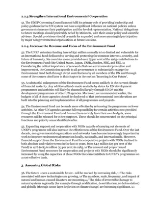 2.2.3 Strengthen International Environmental Cooperation

51. The UNEP Governing Council cannot fulfil its primary role of providing leadership and
policy guidance in the UN system nor have a significant influence on national policies unless
governments increase their participation and the level of representation. National delegations
to future meetings should preferably be led by Ministers, with their senior policy and scientific
advisers. Special provisions should be made for expanded and more meaningful participation
by major non governmental organizations at future sessions.

2.2.4. Increase the Revenue and Focus of the Environment Fund

52. The UNEP voluntary funding base of $30 million annually is too limited and vulnerable for
an international fund dedicated to serving and protecting the common interests, security, and
future of humanity. Six countries alone provided over 75 per cent of the 1985 contributions to
the Environment Fund (the United States, Japan, USSR, Sweden, FRG, and UK)./15
Considering the critical importance of renewed efforts on environmental protection and
improvement, the Commission appeals to all governments to substantially enlarge the
Environment Fund both through direct contributions by all members of the UN and through
some of the sources cited later in this chapter in the section 'Investing in Our Future'.

53. A substantial enlargement of the Environment Fund seems unlikely in the current climate
of financial austerity. Any additional funds made available by states for UN development
programmes and activities will likely be channelled largely through UNDP and the
development programmes of other UN agencies. Moreover, as recommended earlier, the
budgets of all of those agencies should be deployed so that environmental considerations are
built into the planning and implementation of all programmes and projects.

54. The Environment Fund can be made more effective by refocusing the programme on fewer
activities. As other UN agencies assume full responsibility for certain activities now provided
through the Environment Fund and finance them entirely from their own budgets, some
resources will be released for other purposes. These should be concentrated on the principal
functions and priority areas identified earlier.

55. Expanding support and cooperation with NGOs capable of carrying out elements of
UNEP's programme will also increase the effectiveness of the Environment Fund. Over the last
decade, non-governmental organizations and networks have become increasingly important in
work to improve environmental protection locally, nationally, and internationally. However,
financial support from the Environment Fund for cooperative projects with NGOs declined in
both absolute and relative terms in the last 10 years, from $4.5 million (23 per cent of the
Fund) in 1976 to $3.6 million (13 per cent) in 1985./16 The amount and proportion of
Environment Fund resources for cooperation and projects with NGOs should be significantly
increased by using the capacities of those NGOs that can contribute to UNEP's programmes on
a cost-effective basis.

3. Assessing Global Risks

56. The future - even a sustainable future - will be marked by increasing risk./17 The risks
associated with new technologies are growing./18 The numbers, scale, frequency, and impact of
natural and human-caused disasters are mounting.19/ The risks of irreversible damage to
natural systems regionally (for example through acidification, desertification, or deforestation)
and globally (through ozone layer depletion or climate change) are becoming significant./20
 