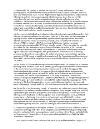 57. Fortunately, the capacity to monitor and map Earth change and to assess risk is also
growing rapidly. Data from remote sensing platforms in space can now be merged with data
from conventional land-based sources. Augmented by digital communications and advanced
information analysis, photos, mapping, and other techniques, these data can provide
up-to-date information on a wide variety of resource, climatic, pollution, and other
variables./21 High-speed data communications technologies, including the personal computer,
enable this information to be shared by individuals as well as corporate and governmental
users at costs that are steadily falling. Concerted efforts should be made to ensure that all
nations gain access to them and the information they provide either directly or through the
UNEP Earthwatch and other special programmes.

58. Governments, individually and collectively, have the principal responsibility to collect their
information systematically and use it to assess risks, but to date only a few have developed a
capacity to do so. Some intergovernmental agencies have a capacity to collect and assess
information required for risk assessment, such as FAO on soil and forest cover and on
fisheries; WMO on climate; UNEP on deserts, pollutants, and regional seas; quasi-
governmental organizations like IUCN have a similar capacity. These are only a few examples
from a long list. But no intergovernmental agency has been recognized as the centre of
leadership to stimulate work on risk assessment and to provide an authoritative source of
reports and advice on evolving risks. This gap needs to be filled both within and among
governments. Beyond our proposal that the global environment assessment and reporting
functions of UNEP should be significantly strengthened, the Commission would now propose
that UNEP's Earthwatch be recognized as the centre of leadership on risk assessment in the
UN system.

59. But neither UNEP nor other intergovernmental organizations can be expected to carry out
these important functions alone. To be effective, given the politically sensitive nature of many
of the most critical risks, intergovernmental risk assessment needs to be supported by
independent capacities outside of government. Several national science academies and
international scientific groups such as ICSU and its Scientific Committee on Problems of the
Environment, with special programmes such as the newly inaugurated International
Geosphere-Biosphere Programme (see Chapter 10); the Man and the Biosphere Programme of
UNESCO; quasi-governmental bodies such as IUCN; and certain industry groups and NGOs
are active in this field. But, again, there is no recognized international non-governmental
centre of leadership through which the efforts of these groups can be focused and coordinated.

60. During the 1970s, the growing capacity of computers led various governments, institutes,
and international bodies to develop models for integrated policy analysis. They have provided
significant insights and offer great promise as a means of anticipating the consequences of
interdependent trends and of establishing the policy options to address them./22 Without
suggesting any relationship between them, early attempts were all limited by serious
inconsistencies in the methods and assumptions employed by the various sources on which
they depended for data and information./23 Although significant improvements have been
made in the capability of models and other techniques, the data base remains weak./24

61. There is an urgent need to strengthen and focus the capacities of these and other bodies to
complement and support UNEP's monitoring and assessment functions by providing timely,
objective, and authoritative assessments and public reports on critical threats and risks to the
world community. To meet this need, we recommend the establishment of a Global Risks
Assessment Programme:

      to identify critical threats to the survival, security, or well-being of all or a majority of
 