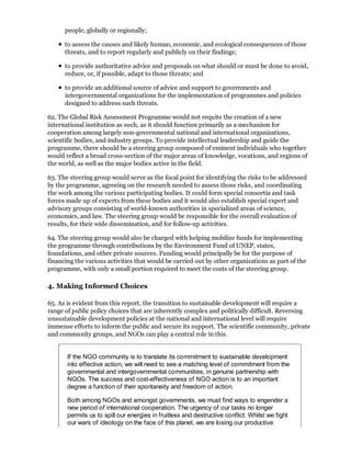 people, globally or regionally;

      to assess the causes and likely human, economic, and ecological consequences of those
      threats, and to report regularly and publicly on their findings;

      to provide authoritative advice and proposals on what should or must be done to avoid,
      reduce, or, if possible, adapt to those threats; and

      to provide an additional source of advice and support to governments and
      intergovernmental organizations for the implementation of programmes and policies
      designed to address such threats.

62. The Global Risk Assessment Programme would not requite the creation of a new
international institution as such, as it should function primarily as a mechanism for
cooperation among largely non-governmental national and international organizations,
scientific bodies, and industry groups. To provide intellectual leadership and guide the
programme, there should be a steering group composed of eminent individuals who together
would reflect a broad cross-section of the major areas of knowledge, vocations, and regions of
the world, as well as the major bodies active in the field.

63. The steering group would serve as the focal point for identifying the risks to be addressed
by the programme, agreeing on the research needed to assess those risks, and coordinating
the work among the various participating bodies. It could form special consortia and task
forces made up of experts from these bodies and it would also establish special expert and
advisory groups consisting of world-known authorities in specialized areas of science,
economics, and law. The steering group would be responsible for the overall evaluation of
results, for their wide dissemination, and for follow-up activities.

64. The steering group would also be charged with helping mobilize funds for implementing
the programme through contributions by the Environment Fund of UNEP, states,
foundations, and other private sources. Funding would principally be for the purpose of
financing the various activities that would be carried out by other organizations as part of the
programme, with only a small portion required to meet the costs of the steering group.

4. Making Informed Choices

65. As is evident from this report, the transition to sustainable development will require a
range of public policy choices that are inherently complex and politically difficult. Reversing
unsustainable development policies at the national and international level will require
immense efforts to inform the public and secure its support. The scientific community, private
and community groups, and NGOs can play a central role in this.


       If the NGO community is to translate its commitment to sustainable development
       into effective action, we will need to see a matching level of commitment from the
       governmental and intergovernmental communities, in genuine partnership with
       NGOs. The success and cost-effectiveness of NGO action is to an important
       degree a function of their spontaneity and freedom of action.

       Both among NGOs and amongst governments, we must find ways to engender a
       new period of international cooperation. The urgency of our tasks no longer
       permits us to spill our energies in fruitless and destructive conflict. Whilst we fight
       our wars of ideology on the face of this planet, we are losing our productive
 