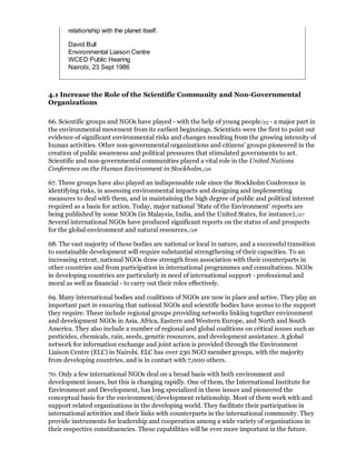 relationship with the planet itself.

       David Bull
       Environmental Liaison Centre
       WCED Public Hearing
       Nairobi, 23 Sept 1986



4.1 Increase the Role of the Scientific Community and Non-Governmental
Organizations

66. Scientific groups and NGOs have played - with the help of young people/25 - a major part in
the environmental movement from its earliest beginnings. Scientists were the first to point out
evidence of significant environmental risks and changes resulting from the growing intensity of
human activities. Other non-governmental organizations and citizens' groups pioneered in the
creation of public awareness and political pressures that stimulated governments to act.
Scientific and non-governmental communities played a vital role in the United Nations
Conference on the Human Environment in Stockholm./26

67. These groups have also played an indispensable role since the Stockholm Conference in
identifying risks, in assessing environmental impacts and designing and implementing
measures to deal with them, and in maintaining the high degree of public and political interest
required as a basis for action. Today, major national 'State of the Environment' reports are
being published by some NGOs (in Malaysia, India, and the United States, for instance)./27
Several international NGOs have produced significant reports on the status of and prospects
for the global environment and natural resources./28

68. The vast majority of these bodies are national or local in nature, and a successful transition
to sustainable development will require substantial strengthening of their capacities. To an
increasing extent, national NGOs draw strength from association with their counterparts in
other countries and from participation in international programmes and consultations. NGOs
in developing countries are particularly in need of international support - professional and
moral as well as financial - to carry out their roles effectively.

69. Many international bodies and coalitions of NGOs are now in place and active. They play an
important part in ensuring that national NGOs and scientific bodies have access to the support
they require. These include regional groups providing networks linking together environment
and development NGOs in Asia, Africa, Eastern and Western Europe, and North and South
America. They also include a number of regional and global coalitions on critical issues such as
pesticides, chemicals, rain, seeds, genetic resources, and development assistance. A global
network for information exchange and joint action is provided through the Environment
Liaison Centre (ELC) in Nairobi. ELC has over 230 NGO member groups, with the majority
from developing countries, and is in contact with 7,000 others.

70. Only a few international NGOs deal on a broad basis with both environment and
development issues, but this is changing rapidly. One of them, the International Institute for
Environment and Development, has long specialized in these issues and pioneered the
conceptual basis for the environment/development relationship. Most of them work with and
support related organizations in the developing world. They facilitate their participation in
international activities and their links with counterparts in the international community. They
provide instruments for leadership and cooperation among a wide variety of organizations in
their respective constituencies. These capabilities will be ever more important in the future.
 