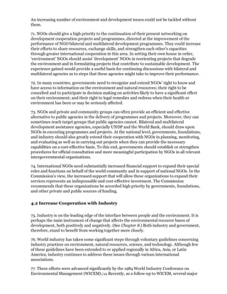 An increasing number of environment and development issues could not be tackled without
them.

71. NGOs should give a high priority to the continuation of their present networking on
development cooperation projects and programmes, directed at the improvement of the
performance of NGO bilateral and multilateral development programmes. They could increase
their efforts to share resources, exchange skills, and strengthen each other's capacities
through greater international cooperation in this area. In setting their own house in order,
'environment' NGOs should assist 'development' NGOs in reorienting projects that degrade
the environment and in formulating projects that contribute to sustainable development. The
experience gained would provide a useful basis for continuing discussions with bilateral and
multilateral agencies as to steps that these agencies might take to improve their performance.

72. In many countries, governments need to recognize and extend NGOs' right to know and
have access to information on the environment and natural resources; their right to be
consulted and to participate in decision making on activities likely to have a significant effect
on their environment; and their right to legal remedies and redress when their health or
environment has been or may be seriously affected.

73. NGOs and private and community groups can often provide an efficient and effective
alternative to public agencies in the delivery of programmes and projects. Moreover, they can
sometimes reach target groups that public agencies cannot. Bilateral and multilateral
development assistance agencies, especially UNDP and the World Bank, should draw upon
NGOs in executing programmes and projects. At the national level, governments, foundations,
and industry should also greatly extend their cooperation with NGOs in planning, monitoring,
and evaluating as well as in carrying out projects when they can provide the necessary
capabilities on a cost-effective basis. To this end, governments should establish or strengthen
procedures for official consultation and more meaningful participation by NGOs in all relevant
intergovernmental organizations.

74. International NGOs need substantially increased financial support to expand their special
roles and functions on behalf of the world community and in support of national NGOs. In the
Commission's view, the increased support that will allow these organizations to expand their
services represents an indispensable and cost-effective investment. The Commission
recommends that these organizations be accorded high priority by governments, foundations,
and other private and public sources of funding.

4.2 Increase Cooperation with Industry

75. Industry is on the leading edge of the interface between people and the environment. It is
perhaps the main instrument of change that affects the environmental resource bases of
development, both positively and negatively. (See Chapter 8.) Both industry and government,
therefore, stand to benefit from working together more closely.

76. World industry has taken some significant steps through voluntary guidelines concerning
industry practices on environment, natural resources, science, and technology. Although few
of these guidelines have been extended to or applied regionally in Africa, Asia, or Latin
America, industry continues to address these issues through various international
associations.

77. These efforts were advanced significantly by the 1984 World Industry Conference on
Environmental Management (WICEM)./29 Recently, as a follow-up to WICEM, several major
 