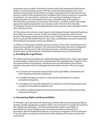corporations from a number of developed countries formed the International Environment
Bureau to assist developing countries with their environment/development needs. Such
initiatives are promising and should be encouraged. Cooperation between governments and
industry would be further facilitated if they established joint advisory councils for sustainable
development - for mutual advice, assistance, and cooperation in helping to shape and
implement policy, laws, and regulations for more sustainable forms of development.
Internationally, governments in cooperation with industry, and NGOs should work through
appropriate regional organizations to develop basic codes of conduct for sustainable
development, drawing on and extending relevant existing voluntary codes, especially in Africa,
Asia, and Latin America.

78. The private sector also has a major impact on development through commercial bank loans
from within and outside countries. In 1983, for example, the proportion of the total net
receipts of developing countries from private sources, mostly in the form of commercial bank
loans, was greater than all ODA that year. Since 1963, as indebtedness worsened, commercial
bank lending to developing countries has declined./30

79. Efforts are being made to stimulate private investment. These efforts should be geared to
supporting sustainable development. The industrial and financial corporations making such
investments, and the export credit, investment insurance, and other programmes that
facilitate them, should incorporate sustainable development criteria into their policies.
5. Providing the Legal Means

80. National and international law has traditionally lagged behind events. Today, legal regimes
are being rapidly outdistanced by the accelerating pace and expanding scale of impacts on the
environmental base of development. Human laws must be reformulated to keep human
activities in harmony with the unchanging and universal laws of nature. There is an urgent
need;

      to recognize and respect the reciprocal rights and responsibilities of individuals and
      states regarding sustainable development,

      to establish and apply new norms for state and interstate behaviour to achieve
      sustainable development,

      to strengthen and extend the application of existing laws and international agreements
      in support of sustainable development, and

      to reinforce existing methods and develop new procedures for avoiding and resolving
      environmental disputes.

5.1 Recognizing Rights and Responsibilities

81. Principle 1 of the 1972 Stockholm Declaration said that 'Man has the fundamental right to
freedom, equality and adequate conditions of life, in an environment of a quality that permits a
life of dignity and well-being'./31 It further proclaimed the solemn responsibility of
governments to protect and improve the environment for both present and future
generations. After the Stockholm Conference, several states recognized in their Constitutions
or laws the right to an adequate environment and the obligation of the state to protect that
environment.
 