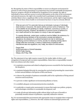 82. Recognition by states of their responsibility to ensure an adequate environment for
present as well as future generations is an important step towards sustainable development.
However, progress will also be facilitated by recognition of, for example, the right of
individuals to know and have access to current information on the state of the environment
and natural resources, the right to be consulted and to participate in decision making on
activities likely to have a significant effect on the environment, and the right to legal remedies
and redress for those whose health or environment has been or may be seriously affected.


       What are we to do? It is axiomatic that we as individuals or groups of individuals
       share territory in resources. We need to define common norms of behaviour. This
       is true whether we are speaking of a family, small town, a province or country, or
       the world community. However, the definition of common norms of behaviour is
       not in itself sufficient for the creation of a body of rules and regulation.

       To operate effectively, certain basic conditions must be fulfilled: the existence of a
       general will among members of the community to accept and adhere to
       regulations; the existence of a political framework not only for defining and
       quantifying common behaviour or norms, but also for adopting existing rules to
       change within the community; a means of determining compliance with
       international rules and regulations; and, finally, the means for enforcement.

       Fergus Watt
       World Association of World Federalists
       WCED Public Hearing
       Ottawa, 26-27 May 1986


83. The enjoyment of any right requires respect for the similar rights of others, and
recognition of reciprocal and even joint responsibilities. States have a responsibility towards
their own citizens and other states:

      to maintain ecosystems and related ecological processes essential for the functioning of
      the biosphere;

      to maintain biological diversity by ensuring the survival and promoting the conservation
      in their natural habitats of all species of flora and fauna;

      to observe the principle of optimum sustainable yield in the exploitation of living natural
      resources and ecosystems;

      to prevent or abate significant environmental pollution or harm;

      to establish adequate environmental protection standards;

      to undertake or require prior assessments to ensure that major new policies, projects,
      and technologies contribute to sustainable development; and

      to make all relevant information public without delay in all cases of harmful or
      potentially harmful releases of pollutants, especially radioactive releases.

84. It is recommended that governments take appropriate steps to recognize these reciprocal
rights and responsibilities./32 However, the wide variation in national legal systems and
 
