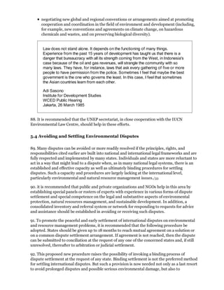 negotiating new global and regional conventions or arrangements aimed at promoting
      cooperation and coordination in the field of environment and development (including,
      for example, new conventions and agreements on climate change, on hazardous
      chemicals and wastes, and on preserving biological diversity).


       Law does not stand alone. It depends on the functioning of many things.
       Experience from the past 15 years of development has taught us that there is a
       danger that bureaucracy with all its strength coming from the West, in Indonesia's
       case because of the oil and gas revenues, will strangle the community with so
       many laws. They have, for instance, laws that ask every gathering of five or more
       people to have permission from the police. Sometimes I feel that maybe the best
       government is the one who governs the least. In this case, I feel that sometimes
       the Asian countries learn from each other.

       Adi Sasono
       Institute for Development Studies
       WCED Public Hearing
       Jakarta, 26 March 1985


88. It is recommended that the UNEP secretariat, in close cooperation with the IUCN
Environmental Law Centre, should help in these efforts.

5.4 Avoiding and Settling Environmental Disputes

89. Many disputes can be avoided or more readily resolved if the principles, rights, and
responsibilities cited earlier are built into national and international legal frameworks and are
fully respected and implemented by many states. Individuals and states are more reluctant to
act in a way that might lead to a dispute when, as in many national legal systems, there is an
established and effective capacity as well as ultimately binding procedures for settling
disputes. Such a capacity and procedures are largely lacking at the international level,
particularly environmental and natural resource management issues./33

90. it is recommended that public and private organizations and NGOs help in this area by
establishing special panels or rosters of experts with experience in various forms of dispute
settlement and special competence on the legal and substantive aspects of environmental
protection, natural resources management, and sustainable development. In addition, a
consolidated inventory and referral system or network for responding to requests for advice
and assistance should be established in avoiding or receiving such disputes.

91. To promote the peaceful and early settlement of international disputes on environmental
and resource management problems, it is recommended that the following procedure be
adopted. States should be given up to 18 months to reach mutual agreement on a solution or
on a common dispute settlement arrangement. If agreement is not reached, then the dispute
can be submitted to conciliation at the request of any one of the concerned states and, if still
unresolved, thereafter to arbitration or judicial settlement.

92. This proposed new procedure raises the possibility of invoking a binding process of
dispute settlement at the request of any state. Binding settlement is not the preferred method
for settling international disputes. But such a provision is now needed not only as a last resort
to avoid prolonged disputes and possible serious environmental damage, but also to
 