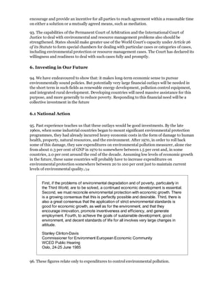 encourage and provide an incentive for all parties to reach agreement within a reasonable time
on either a solution or a mutually agreed means, such as mediation.

93. The capabilities of the Permanent Court of Arbitration and the International Court of
Justice to deal with environmental and resource management problems also should be
strengthened. States should make greater use of the World Court's capacity under Article 26
of its Statute to form special chambers for dealing with particular cases or categories of cases,
including environmental protection or resource management cases. The Court has declared its
willingness and readiness to deal with such cases fully and promptly.

6. Investing in Our Future

94. We have endeavoured to show that: it makes long-term economic sense to pursue
environmentally sound policies. But potentially very large financial outlays will be needed in
the short term in such fields as renewable energy development, pollution control equipment,
and integrated rural development. Developing countries will need massive assistance for this
purpose, and more generally to reduce poverty. Responding to this financial need will be a
collective investment in the future

6.1 National Action

95. Past experience teaches us that these outlays would be good investments. By the late
1960s, when some industrial countries began to mount significant environmental protection
programmes, they had already incurred heavy economic costs in the form of damage to human
health, property, natural resources, and the environment. After 1970, in order to roll back
some of this damage, they saw expenditures on environmental pollution measurer, alone rise
from about 0.3 per cent of GNP in 1970 to somewhere between 1.5 per cent and, in some
countries, 2.0 per cent around the end of the decade. Assuming low levels of economic growth
in the future, these same countries will probably have to increase expenditures on
environmental protection somewhere between 20 to 100 per cent just to maintain current
levels of environmental quality./34


       First, if the problems of environmental degradation and of poverty, particularly in
       the Third World, are to be solved, a continued economic development is essential.
       Second, we must reconcile environmental protection with economic growth. There
       is a growing consensus that this is perfectly possible and desirable. Third, there is
       also a great consensus that the application of strict environmental standards is
       good for economic growth, as well as for the environment, and that they
       encourage innovation, promote inventiveness and efficiency, and generate
       employment. Fourth, to achieve the goals of sustainable development, good
       environment, and decent standards of life for all involves very large changes in
       attitude.

       Stanley Clinton-Davis
       Commissioner for Environment European Economic Community
       WCED Public Hearing
       Oslo, 24-25 June 1985


96. These figures relate only to expenditures to control environmental pollution.
 