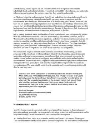 Unfortunately, similar figures are not available on the level of expenditures made to
rehabilitate lands and natural habitats, re-establish soil fertility, reforest areas, and undertake
other measures to restore the resource base. But they would be substantial.

97. Nations, industrial and developing, that did not make these investments have paid much
more in terms of damage costs to human health, property, natural resources, and the
environment. And these costs continue to rise at an accelerating pace. Indeed, countries that
have not yet instituted strong programmes now face the need for very large investments. Not
only do they need to roll back the first generation of environmental damage, they also need to
begin to catch up with the rising incidence of future damage. If they do not, their fundamental
capital assets, their environmental resources, will continue to decline.

98. In strictly economic terms, the benefits of these expenditures have been generally greater
than the costs in those countries that have made them./35 Beyond that, however, many of
these countries found that economic, regulatory, and other environmental measures could be
applied in ways that would result in innovation by industry. And those companies that did
respond innovatively are today often in the forefront of their industry. They have developed
new products, new processes, and entire plants that use less water, energy, and other
resources per unit of output and are hence more economic and competitive.

99. Nations that begin to reorient major economic and sectoral policies along the lines
proposed in this report can avoid much higher future levels of spending on environmental
restoration and curative measures and also enhance their future economic prospects. By
making central and sectoral agencies directly responsible for maintaining and enhancing
environmental and resource stocks, expenditures for environmental protection and resource
management would gradually be built into the budgets of those agencies for measures to
prevent damage. The unavoidable costs of environmental and resource management would
thus be paid only once.


       We must have a true participation of all of the society in the decision-making and
       More particularly in the allocation of resources. And why so? because all of us are
       perfectly aware that there will never be sufficient resources for everything that we
       wish, but if the population participates in the decision making it will benefit those
       who need the most and it will express their thought about the allocation of
       resources and it will give us the certainty that that which is bring done is the
       legitimate aspiration of the people.

       Aristides Marquee
       National Council for Urban Development
       WCED Public Hearing
       Brasilia, 30 Oct 1985



6.2 International Action

100. Developing countries, as noted earlier, need a significant increase in financial support
from international sources for environmental restoration, protection, and improvement and to
help them through the necessary transition to sustainable development.

101. At the global level, there is an extensive institutional capacity to channel this support.
This consists of the United Nations and its specialized agencies: the multilateral development
 