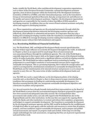 banks, notably the World Bank; other multilateral development cooperation organizations,
such as those of the European Economic Community; national development assistance
agencies, most of whom cooperate within the framework of the Development Assistance
Committee of OECD or of OPEC; and other international groups, such as the Consultative
Group on International Agricultural Research, that play an important role and influence on
the quality and nature of development assistance. Together, the development organizations
and agencies are responsible for the transfer of about $35 billion of ODA annually to
developing countries. In addition, they are the source of most technical assistance and policy
advice and support to developing countries.

102. These organizations and agencies are the principal instruments through which the
development partnership between industrial and developing countries operates and,
collectively, their influence is substantial and pervasive. It is imperative that they play a
leading role in helping developing countries make the transition to sustainable development.
Indeed, it is difficult to envisage developing countries making this transition in an effective
and timely manner without their full commitment and support.

6.2.1 Reorienting Multilateral Financial Institutions

103. The World Bank, IMF, and Regional Development Banks warrant special attention
because of their major influence on economic development throughout the world. As indicated
in Chapter 3, there is an urgent need for much larger flows of concessional and
non-concessional finance through the multilateral agencies. The role of the World Bank is
especially important in this respect, both as the largest single source of development lending
and for its policy leadership, which exerts a significant influence on both developing countries
and donors. The World Bank has taken a significant lead in reorienting its lending
programmes to a much higher sensitivity to environmental concerns and to support for
sustainable development. This is a promising beginning. But it will not be enough unless and
until it is accompanied by a fundamental commitment to sustainable development by the
World Bank and the transformation of its internal structure and processes so as to ensure its
capacity to carry this out. The same is true of other multilateral development banks and
agencies.

104. The IMF also exerts a major influence on the development policies of developing
countries and, as described in Chapter 3, there is deep concern in many countries that the
conditions that accompany its lending are undermining sustainable development. It is
therefore essential that the IMF, too, incorporate sustainable development objectives and
criteria into its policies and programmes.

105. Several countries have already formally instructed their representatives on the Board of
the World Bank to ensure that the environmental impacts of projects proposed for approval
have been assessed and adequately taken into account. We recommend that other
governments take similar action, not only with regard to the World Bank but also in the
Regional Banks and the other institutions. In this way they can support the ongoing efforts
within the Banks and other institutions to reorient and refocus their mandates, programmes,
and budgets to support sustainable development. The transition to sustainable development
by the development assistance agencies and the IMF would be facilitated by the establishment
of a high-level office in each agency with the authority and resources to ensure that all policies,
projects, and loan conditions support sustainable development, and to prepare and publish
annual assessments and reports on progress made and needed. A first step is to develop
simple methodologies for such assessments, recognizing that they are at present experimental
and need further work.
 