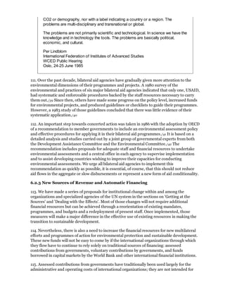 CO2 or demography, nor with a label indicating a country or a region. The
       problems are multi-disciplinary and transnational or global.

       The problems are not primarily scientific and technological. In science we have the
       knowledge and in technology the tools. The problems are basically political,
       economic, and cultural.

       Per Lindblom
       International Federation of Institutes of Advanced Studies
       WCED Public Hearing
       Oslo, 24-25 June 1985


111. Over the past decade, bilateral aid agencies have gradually given more attention to the
environmental dimensions of their programmes and projects. A 1980 survey of the
environmental and practices of six major bilateral aid agencies indicated that only one, USAID,
had systematic and enforceable procedures backed by the staff resources necessary to carry
them out./39 Since then, others have made some progress on the policy level, increased funds
for environmental projects, and produced guidelines or checklists to guide their programmes.
However, a 1983 study of those guidelines concluded that there was little evidence of their
systematic application./40

112. An important step towards concerted action was taken in 1986 with the adoption by OECD
of a recommendation to member governments to include an environmental assessment policy
and effective procedures for applying it in their bilateral aid programmes./41 It is based on a
detailed analysis and studies carried out by a joint group of governmental experts from both
the Development Assistance Committee and the Environmental Committee./42 The
recommendation includes proposals for adequate staff and financial resources to undertake
environmental assessments and a central office in each agency to supervise implementation
and to assist developing countries wishing to improve their capacities for conducting
environmental assessments. We urge all bilateral aid agencies to implement this
recommendation as quickly as possible, it is essential, of course, that this should not reduce
aid flows in the aggregate or slow disbursements or represent a new form of aid conditionality.

6.2.3 New Sources of Revenue and Automatic Financing

113. We have made a series of proposals for institutional change within and among the
organizations and specialized agencies of the UN system in the sections on 'Getting at the
Sources' and 'Dealing with the Effects'. Most of those changes will not require additional
financial resources but can be achieved through a reorientation of existing mandates,
programmes, and budgets and a redeployment of present staff. Once implemented, those
measures will make a major difference in the effective use of existing resources in making the
transition to sustainable development.

114. Nevertheless, there is also a need to increase the financial resources for new multilateral
efforts and programmes of action for environmental protection and sustainable development.
These new funds will not be easy to come by if the international organizations through which
they flow have to continue to rely solely on traditional sources of financing: assessed
contributions from governments, voluntary contributions by governments, and funds
borrowed in capital markets by the World Bank and other international financial institutions.

115. Assessed contributions from governments have traditionally been used largely for the
administrative and operating costs of international organizations; they are not intended for
 