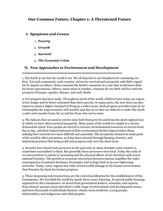 Our Common Future, Chapter 1: A Threatened Future


   I. Symptoms and Causes

         1. Poverty

         2. Growth

         3. Survival

         4. The Economic Crisis

 II. New Approaches to Environment and Development


1. The Earth is one but the world is not. We all depend on one biosphere for sustaining our
lives. Yet each community, each country, strives for survival and prosperity with little regard
for its impact on others. Some consume the Earth's resources at a rate that would leave little
for future generations. Others, many more in number, consume far too little and live with the
prospect of hunger, squalor, disease, and early death.

2. Yet progress has been made. Throughout much of the world, children born today can expect
to live longer and be better educated than their parents. In many parts, the new-born can also
expect to attain a higher standard of living in a wider sense. Such progress provides hope as we
contemplate the improvements still needed, and also as we face our failures to make this Earth
a safer and sounder home for us and for those who are to come.

3. The failures that we need to correct arise both from poverty and from the short-sighted way
in which we have often pursued prosperity. Many parts of the world are caught in a vicious
downwards spiral: Poor people are forced to overuse environmental resources to survive from
day to day, and their impoverishment of their environment further impoverishes them,
making their survival ever more difficult and uncertain. The prosperity attained in some parts
of the world is often precarious, as it has been secured through farming, forestry, and
industrial practices that bring profit and progress only over the short term.

4. Societies have faced such pressures in the past and, as many desolate ruins remind us,
sometimes succumbed to them. But generally these pressures were local. Today the scale of
ow interventions in nature is increasing and the physical effects of our decisions spill across
national frontiers. The growth in economic interaction between nations amplifies the wider
consequences of national decisions. Economics and ecology bind us in ever-tightening
networks. Today, many regions face risks of irreversible damage to the human environment
that threaten the basis for human progress.

5. These deepening interconnections are the central justification for the establishment of this
Commission. We travelled the world for nearly three years, listening. At special public hearings
organized by the Commission, we heard from government leaders, scientists, and experts,
from citizens' groups concerned about a wide range of environment and development issues,
and from thousands of individuals farmers, shanty-town residents, young people,
industrialists, and indigenous and tribal peoples.
 
