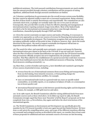 multilateral assistance. The total assessed contributions from governments are much smaller
than the amount provided through voluntary contributions and the prospects of raising
significant, additional funds through assessed contributions are limited.

116. Voluntary contributions by governments give the overall revenue system some flexibility,
but they cannot be adjusted readily to meet new or increased requirements. Being voluntary,
the flow of these funds is entirely discretionary and unpredictable. The commitments are also
extremely short-term, as pledges are normally made only one or two years in advance.
Consequently, they provide little security or basis for effective planning and management of
international actions requiring sustained, longer-term efforts. Most of the limited funds
provided so far for international environmental action have come through voluntary
contributions, channelled principally through UNEP and NGOs.

117. Given the current constraints on major sources and modes of funding, it is necessary to
consider new approaches as well as new sources of revenue for financing international action
in support of sustainable development. The Commission recognizes that such proposals may
not appear politically realistic at this point in time. It believes, however, that - given the trends
discussed in this report - the need to support sustainable development will become so
imperative that political realism will come to require it.

118. The search for other, and especially more automatic, sources and means for financing
international action goes almost as far back as the UN itself. It was not until 1977, however,
when the Plan of Action to Combat Desertification was approved by the UN General Assembly
that governments officially accepted, but never implemented, the principle of automatic
transfers. That Plan called for the establishment of a special account that could draw resources
not only from traditional sources but also from additional measures of financing, 'including
fiscal measures entailing automaticity'./43

119. Since then, a series of studies and reports/44 have identified and examined a growing list
of new sources of potential revenue, including:

      revenue from the use of international commons (from ocean fishing and transportation,
      from sea-bed mining, from Antarctic resources, or from parking charges for
      geostationary communications satellites, for example;

      taxes on international trade (such as a general trade tax; taxes on specific traded
      commodities, on invisible exports, or on surpluses in balance of trade; or a consumption
      tax on luxury goods); and

      international financial measures (a link between special drawing rights and development
      finance, for example, or IMF gold reserves and sales).

120. In its 1980 report, the Brandt Commission called for raising additional funds from more
automatic sources such as those cited above. In its follow-up report in 1983, the Brandt
Commission strongly urged that these most 'futuristic' of all the Report's proposals not be lost
completely from view./45 Nevertheless, they again rank below the short term horizon of the
international agenda.

121. The World Commission on Environment and Development was specifically given the
mandate by the UN General Assembly to look once again beyond that limited horizon. We have
done so and, given the compelling nature, pace, and scope of the different transitions affecting
our economic and ecological systems as described in this report, we consider that at least some
of those proposals for additional and more automatic sources of revenue are fast becoming
 
