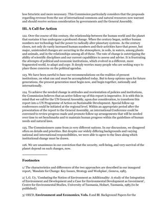less futuristic and more necessary. This Commission particularly considers that the proposals
regarding revenue from the use of international commons and natural resources now warrant
and should receive serious consideration by governments and the General Assembly.

III. A Call for Action

122. Over the course of this century, the relationship between the human world and the planet
that sustains it has undergone a profound change. When the century began, neither human
numbers nor technology had the power to radically alter planetary systems. As the century
closes, not only do vastly increased human numbers and their activities have that power, but
major, unintended changes are occurring in the atmosphere, in soils, in waters, among plants
and animals, and in the relationships among all of these. The rate of change is outstripping the
ability of scientific disciplines and our current capabilities to assess and advise. It is frustrating
the attempts of political and economic institutions, which evolved in a different, more
fragmented world, to adapt and cope. It deeply worries many people who are seeking ways to
place those concerns on the political agendas.

123. We have been careful to base our recommendations on the realities of present
institutions, on what can and must be accomplished today. But to keep options open for future
generations, the present generation must begin now, and begin together, nationally and
internationally.

124. To achieve the needed change in attitudes and reorientation of policies and institutions,
the Commission believes that an active follow-up of this report is imperative. It is with this in
mind that we call for the UN General Assembly, upon due consideration, to transform this
report into a UN Programme of Action on Sustainable Development. Special follow-up
conferences could be initiated at the regional level. Within an appropriate period after the
presentation of the report to the General Assembly, an international Conference could be
convened to review progress made and promote follow-up arrangements that will be needed
over time to set benchmarks and to maintain human progress within the guidelines of human
needs and natural laws.

125. The Commissioners came from 21 very different nations. In our discussions, we disagreed
often on details and priorities. But despite our widely differing backgrounds and varying
national and international responsibilities, we were able to agree to the lines along which
institutional change must be drawn.

126. We are unanimous in our conviction that the security, well-being, and very survival of the
planet depend on such changes, now.



Footnotes

1/ The characteristics and differences of the two approaches are described in our inaugural
report, 'Mandate for Change: Key Issues, Strategy and Workplan', Geneva, 1985.

2/ L.G. Uy, 'Combating the Notion of Environment as Additionality: A study of the Integration
of Environment and Development and a Case for Environmental Development as Investment',
Centre for Environmental Studies, University of Tasmania, Hobart, Tasmania, 1985 (to be
published).

3/ OECD, Environment and Economics, Vols. I and II. Background Papers for the
 