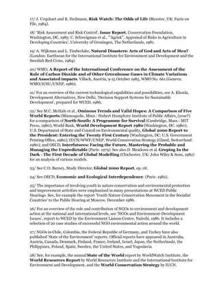 17/ J. Urquhart and K. Heilmann, Risk Watch: The Odds of Life (Bicester, UK: Facts on
File, 1984).

18/ 'Risk Assessment and Risk Control', Issue Report, Conservation Foundation,
Washington, DC, 1985: C. Schweigman et al., '"Agrisk", Appraisal of Risks in Agriculture in
Developing Countries', University of Groningen, The Netherlands, 1981.

19/ A. Wijkman and L. Timberlake, Natural Disasters: Acts of God and Acts of Men?
(London: Earthscan for the International Institute for Environment and Development and the
Swedish Red Cross, 1984).

20/ WMO, A Report of the International Conference on the Assessment of the
Role of Carbon Dioxide and of Other Greenhouse Gases in Climate Variations
and Associated impacts. Villach, Austria, 9-15 October 1985, WMO No. 661 (Geneva:
WMO/ICSU/UNEP, 1986).

21/ For an overview of the current technological capabilities and possibilities, see A. Khosla,
Development Alternatives, New Delhi, 'Decision Support Systems for Sustainable
Development', prepared for WCED, 1986.

22/ See M.C. McHale et al., Ominous Trends and Valid Hopes: A Comparison of Five
World Reports (Minneapolis, Minn.: Hubert Humphrey Institute of Public Affairs, (year?)
for a comparison of North-South: A Programme for Survival (Cambridge, Mass.: MIT
Press, 1980); World Bank, World Development Report 1980 (Washington, DC: 1980);
U.S. Department of State and Council on Environmental quality, Global 2000 Report to
the President: Entering the Twenty First Century (Washington, DC: U.S. Government
Printing Office, 1980); IUCN/WWF/UNEP, World Conservation Strategy (Gland, Switzerland:
1980); and OECD, Interfutures: Facing the Future, Mastering the Probable and
Managing the Unpredictable (Paris: 1979). See also D. Meadows et al. Groping In the
Dark - The First Decade of Global Modelling (Chichester, UK: John Wiley & Sons, 1982)
for an analysis of various models.

23/ See C.O. Barney, Study Director, Global 2000 Report, op. cit.

24/ See OECD, Economic and Ecological Interdependence. (Paris: 1982).

25/ The importance of involving youth in nature conservation and environmental protection
and improvement activities were emphasized in many presentations at WCED Public
Hearings. See, for example the report 'Youth Nature Conservation Movement in the Socialist
Countries' to the Public Hearing at Moscow, December 1986.

26/ For an overview of the role and contribution of NGOs to environment and development
action at the national and international levels, see 'NGOs and Environment-Development
Issues', report to WCED by the Environment Liaison Centre, Nairobi, 1986. It includes a
selection of 20 case studies of successful NGO environmental action around the world.

27/ NGOs in Chile, Colombia, the Federal Republic of Germany, and Turkey have also
published 'State of the Environment' reports. Official reports have appeared in Australia,
Austria, Canada, Denmark, Finland, France, Ireland, Israel, Japan, the Netherlands, the
Philippines, Poland, Spain, Sweden, the United States, and Yugoslavia.

28/ See, for example, the annual State of the World report by WorldWatch Institute, the
World Resources Report by World Resources Institute and the International Institute for
Environment and Development, and the World Conservation Strategy by IUCN.
 