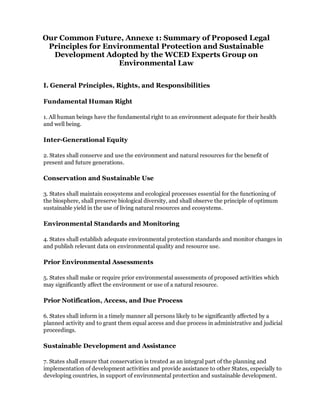 Our Common Future, Annexe 1: Summary of Proposed Legal
 Principles for Environmental Protection and Sustainable
  Development Adopted by the WCED Experts Group on
                    Environmental Law


I. General Principles, Rights, and Responsibilities

Fundamental Human Right

1. All human beings have the fundamental right to an environment adequate for their health
and well being.

Inter-Generational Equity

2. States shall conserve and use the environment and natural resources for the benefit of
present and future generations.

Conservation and Sustainable Use

3. States shall maintain ecosystems and ecological processes essential for the functioning of
the biosphere, shall preserve biological diversity, and shall observe the principle of optimum
sustainable yield in the use of living natural resources and ecosystems.

Environmental Standards and Monitoring

4. States shall establish adequate environmental protection standards and monitor changes in
and publish relevant data on environmental quality and resource use.

Prior Environmental Assessments

5. States shall make or require prior environmental assessments of proposed activities which
may significantly affect the environment or use of a natural resource.

Prior Notification, Access, and Due Process

6. States shall inform in a timely manner all persons likely to be significantly affected by a
planned activity and to grant them equal access and due process in administrative and judicial
proceedings.

Sustainable Development and Assistance

7. States shall ensure that conservation is treated as an integral part of the planning and
implementation of development activities and provide assistance to other States, especially to
developing countries, in support of environmental protection and sustainable development.
 