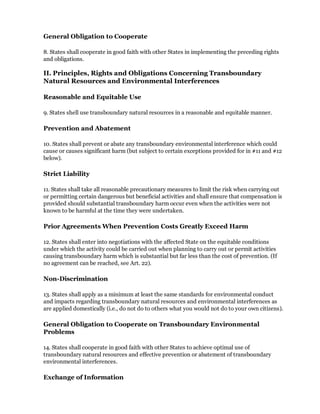 General Obligation to Cooperate

8. States shall cooperate in good faith with other States in implementing the preceding rights
and obligations.

II. Principles, Rights and Obligations Concerning Transboundary
Natural Resources and Environmental Interferences

Reasonable and Equitable Use

9. States shell use transboundary natural resources in a reasonable and equitable manner.

Prevention and Abatement

10. States shall prevent or abate any transboundary environmental interference which could
cause or causes significant harm (but subject to certain exceptions provided for in #11 and #12
below).

Strict Liability

11. States shall take all reasonable precautionary measures to limit the risk when carrying out
or permitting certain dangerous but beneficial activities and shall ensure that compensation is
provided should substantial transboundary harm occur even when the activities were not
known to be harmful at the time they were undertaken.

Prior Agreements When Prevention Costs Greatly Exceed Harm

12. States shall enter into negotiations with the affected State on the equitable conditions
under which the activity could be carried out when planning to carry out or permit activities
causing transboundary harm which is substantial but far less than the cost of prevention. (If
no agreement can be reached, see Art. 22).

Non-Discrimination

13. States shall apply as a minimum at least the same standards for environmental conduct
and impacts regarding transboundary natural resources and environmental interferences as
are applied domestically (i.e., do not do to others what you would not do to your own citizens).

General Obligation to Cooperate on Transboundary Environmental
Problems

14. States shall cooperate in good faith with other States to achieve optimal use of
transboundary natural resources and effective prevention or abatement of transboundary
environmental interferences.

Exchange of Information
 