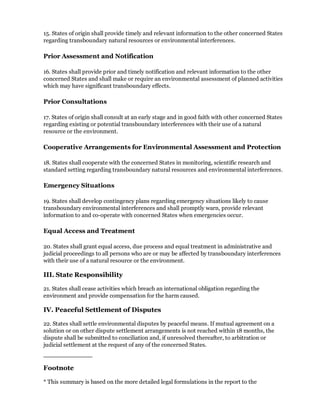 15. States of origin shall provide timely and relevant information to the other concerned States
regarding transboundary natural resources or environmental interferences.

Prior Assessment and Notification

16. States shall provide prior and timely notification and relevant information to the other
concerned States and shall make or require an environmental assessment of planned activities
which may have significant transboundary effects.

Prior Consultations

17. States of origin shall consult at an early stage and in good faith with other concerned States
regarding existing or potential transboundary interferences with their use of a natural
resource or the environment.

Cooperative Arrangements for Environmental Assessment and Protection

18. States shall cooperate with the concerned States in monitoring, scientific research and
standard setting regarding transboundary natural resources and environmental interferences.

Emergency Situations

19. States shall develop contingency plans regarding emergency situations likely to cause
transboundary environmental interferences and shall promptly warn, provide relevant
information to and co-operate with concerned States when emergencies occur.

Equal Access and Treatment

20. States shall grant equal access, due process and equal treatment in administrative and
judicial proceedings to all persons who are or may be affected by transboundary interferences
with their use of a natural resource or the environment.

III. State Responsibility

21. States shall cease activities which breach an international obligation regarding the
environment and provide compensation for the harm caused.

IV. Peaceful Settlement of Disputes

22. States shall settle environmental disputes by peaceful means. If mutual agreement on a
solution or on other dispute settlement arrangements is not reached within 18 months, the
dispute shall be submitted to conciliation and, if unresolved thereafter, to arbitration or
judicial settlement at the request of any of the concerned States.



Footnote

* This summary is based on the more detailed legal formulations in the report to the
 