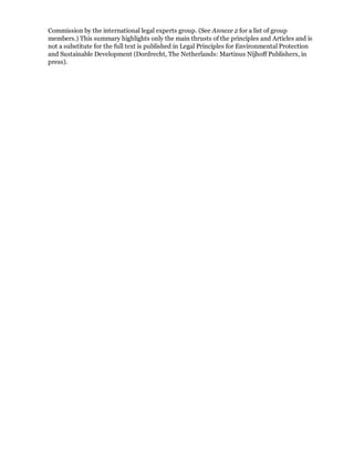 Commission by the international legal experts group. (See Annexe 2 for a list of group
members.) This summary highlights only the main thrusts of the principles and Articles and is
not a substitute for the full text is published in Legal Principles for Environmental Protection
and Sustainable Development (Dordrecht, The Netherlands: Martinus Nijhoff Publishers, in
press).
 