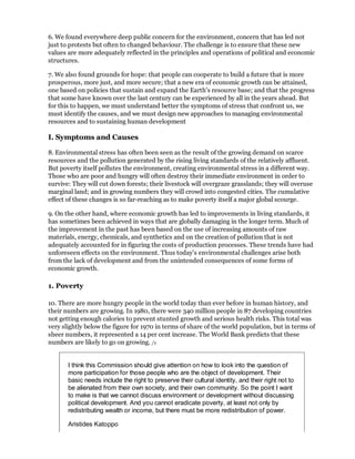 6. We found everywhere deep public concern for the environment, concern that has led not
just to protests but often to changed behaviour. The challenge is to ensure that these new
values are more adequately reflected in the principles and operations of political and economic
structures.

7. We also found grounds for hope: that people can cooperate to build a future that is more
prosperous, more just, and more secure; that a new era of economic growth can be attained,
one based on policies that sustain and expand the Earth's resource base; and that the progress
that some have known over the last century can be experienced by all in the years ahead. But
for this to happen, we must understand better the symptoms of stress that confront us, we
must identify the causes, and we must design new approaches to managing environmental
resources and to sustaining human development

I. Symptoms and Causes

8. Environmental stress has often been seen as the result of the growing demand on scarce
resources and the pollution generated by the rising living standards of the relatively affluent.
But poverty itself pollutes the environment, creating environmental stress in a different way.
Those who are poor and hungry will often destroy their immediate environment in order to
survive: They will cut down forests; their livestock will overgraze grasslands; they will overuse
marginal land; and in growing numbers they will crowd into congested cities. The cumulative
effect of these changes is so far-reaching as to make poverty itself a major global scourge.

9. On the other hand, where economic growth has led to improvements in living standards, it
has sometimes been achieved in ways that are globally damaging in the longer term. Much of
the improvement in the past has been based on the use of increasing amounts of raw
materials, energy, chemicals, and synthetics and on the creation of pollution that is not
adequately accounted for in figuring the costs of production processes. These trends have had
unforeseen effects on the environment. Thus today's environmental challenges arise both
from the lack of development and from the unintended consequences of some forms of
economic growth.

1. Poverty

10. There are more hungry people in the world today than ever before in human history, and
their numbers are growing. In 1980, there were 340 million people in 87 developing countries
not getting enough calories to prevent stunted growth and serious health risks. This total was
very slightly below the figure for 1970 in terms of share of the world population, but in terms of
sheer numbers, it represented a 14 per cent increase. The World Bank predicts that these
numbers are likely to go on growing. /1


       I think this Commission should give attention on how to look into the question of
       more participation for those people who are the object of development. Their
       basic needs include the right to preserve their cultural identity, and their right not to
       be alienated from their own society, and their own community. So the point I want
       to make is that we cannot discuss environment or development without discussing
       political development. And you cannot eradicate poverty, at least not only by
       redistributing wealth or income, but there must be more redistribution of power.

       Aristides Katoppo
 