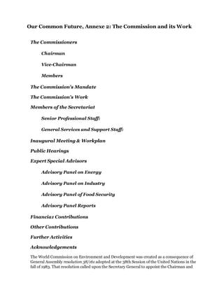 Our Common Future, Annexe 2: The Commission and its Work


 The Commissioners

       Chairman

       Vice-Chairman

       Members

 The Commission's Mandate

 The Commission's Work

 Members of the Secretariat

       Senior Professional Staff:

       General Services and Support Staff:

 Inaugural Meeting & Workplan

 Public Hearings

 Expert Special Advisors

       Advisory Panel on Energy

       Advisory Panel on Industry

       Advisory Panel of Food Security

       Advisory Panel Reports

 Financia1 Contributions

 Other Contributions

 Further Activities

 Acknowledgements

 The World Commission on Environment and Development was created as a consequence of
 General Assembly resolution 38/161 adopted at the 38th Session of the United Nations in the
 fall of 1983. That resolution called upon the Secretary General to appoint the Chairman and
 
