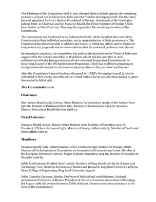 Vice Chairman of the Commission rind in turn directed them to jointly appoint the remaining
members, at least half of whom were to be selected from the developing world. The Secretary
General appointed Mrs. Gro Harlem Brundtland of Norway, then leader of the Norwegian
Labour Party, as Chairman and Dr. Mansour Khalid, the former Minister of Foreign Affairs
from Sudan, as Vice-Chairman. They together appointed the remaining members of the
Commission.

The Commission has functioned as an independent body. All its members have served the
Commission in their individual capacities, not as representatives of their governments. The
Commission has thus been able to address any issues, to solicit any advice, and to formulate
and present any proposals and recommendations that it considered pertinent and relevant.

In pursuing its mandate, the commission has paid careful attention to the Terms of Reference
suggested by the General Assembly in Resolution 38/161 and has operated in close
collaboration with the Intergovernmental Inter-sessional Preparatory Committee of the
Governing Council of the UN Environment Programme, which has itself been preparing an
intergovernmental report on environmental perspectives to the year 2000 and beyond.

After the Commission's report has been discussed by UNEP's Governing Council, it is to be
submitted to the General Assembly of the United Nations for its consideration during its 42nd
Session in the fall of 1987.

The Commissioners

Chairman

Gro Harlem Brundtland, Norway. Prime Minister, Parliamentary Leader of the Labour Party
1981 86, Member of Parliament from 1977, Minister of Environment 1974-79. Associate
Director Oslo school Health Services 1968-74.

Vice-Chairman

Mansour Khalid, Sudan. Deputy Prime Minister 1976, Minister of Education 1975-76,
President, UN Security Council 1972, Minister of Foreign Affairs 1971 75, Minister of Youth and
Social Affairs 1969-71.

Members

Susanna Agnelli, Italy. Italian Senator, writer, Undersecretary of State for Foreign Affairs.
Member of the Independent Commission on International Humanitarian Issues. Member of
the European Parliament 1979-81, Mayor of Monte Argentario 1974-84, Member of Chamber of
Deputies 1976-83.

Saleh Abdulrahman Al-Athel, Saudi Arabia. President of King Abdulaziz City for Science and
Technology; Vice-President for Graduate Studies and Research, King Saud University 1976-64;
Dean, College of Engineering, King Saud University 1975-76.

Pablo Gonzalez Casanova, Mexico. Professor of Political and social Sciences, National
Autonomous University of Mexico, President of the Latin American Association of Sociology.
[In August 1986, for personal reasons, Pablo Gonzalez Casanova ceased to participate in the
work of the Commission.]
 