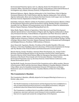 Environmental Protection Agency 1970-73, 1983-84; Senior Vice President for Law and
Corporate Affairs, Weyerhaeuser company 1976-83; Acting Director of the Federal Bureau of
Investigation 1973; Deputy Attorney General, US Department of Justice 1973.

Mohamed Sahnoun, Algeria. Algerian Ambassador to the United States; Chief of Algerian
Permanent Mission to the United Nations 1982-84; Algerian Ambassador, Paris 1979-82;
Algerian Ambassador, Bonn 1975-79; Deputy Secretary General, Arab League 1973-74; Deputy
Secretary General, Organization of African Unity 1964-73.

Emil Salim, Indonesia. Minister of State for Population and the Environment; Minister of State
for Development Supervision and the Environment 1978-83; Member People's Consultative
Assembly 1977-32; Minister of Communications 1973-78; Minister of State for Administrative
Reform; Deputy Chairman, National Planning Board 1971-81.

Bukar Shaib, Nigeria. Minister of Agriculture, Water Resources and Rural Development
1983-86, Special Advisor to the President of Nigeria 1980-83, Nigerian Ambassador to Rome
1979, Permanent Secretary, Federal Ministry of Agriculture and Water Resources 1968-78.

Vladimir Sokolov, USSR. Director, Institute of Evolutionary Animal Morphology and Ecology,
USSR Academy of Sciences; Professor and Head of Department oh Vertebrate Zoology, Faculty
of biology, Moscow State University; Deputy Chairman, Section of Chemical and Technological
and Biological Sciences, Presidium, USSR Academy of Sciences.

Janez Stanovnik, Yugoslavia. Member, Presidium of the Socialist Republic of Slovenia;
Professor, University of Ljubljana; Executive Secretary, UN Economic Commission for Europe
1967-83: Member of the Federal Cabinet and Federal Executive Council 1966-67.

Maurice Strong, Canada. President, American Water Development, Inc.: former Under-
Secretary General and Special Advisor to the Secretary-General of the United Nations;
Executive Director of the United Nations Office for Emergency Operations in Africa 1985-86;
Chairman of the Board, Petro-Canada 1976-78; Executive Director, United Nations
Environment Programme 1973-75; Secretary-General, United Nations Conference on the
Human Environment 1970-72.

Jim MacNeill, Canada. Secretary-General of the Commission and ex officio member; Director
of Environment, OECD 1978-84; Secretary (Deputy Minister), Canadian Ministry of State for
Urban Affaire 1974-76; Canadian Commissioner General, UN Conference on Human
Settlements 1975-76; Assistant Secretary, Canadian Ministry of State for Urban Affairs
1972-74.

The Commission's Mandate

The Commission's Mandate, officially adopted at its Inaugural Meeting in Geneva on 1-3
October 1984, states:


    The World Commission on Environment and Development has been established at a
    time of unprecedented growth in pressures on the global environment, with grave
    predictions about the human future becoming commonplace.

    The Commission is confident that it is possible to build a future that is more
    prosperous, more just, and more secure because it rests on policies and practices
    that serve to expand and sustain the ecological basis of development.
 