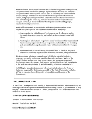 The Commission is convinced, however, that this will no happen without significant
    changes in current approaches: changes in perspectives, attitudes and life styles;
    changes in certain critical policies and the ways in which they are formulated and
    applied; changes in the nature of cooperation between governments, business,
    science, and people; changes in certain forms of international cooperation which
    have proved incapable of tackling many environment and development issues;
    changes, above all, in the level of understanding and commitment by people,
    organizations and governments.

    The World Commission on Environment and Development therefore invites
    suggestions, participation, and support in order to assist it urgently:

        1. to re-examine the critical issues of environment and development and to
           formulate innovative, concrete, and realistic action proposals to deal with
           them;

       2. to strengthen international cooperation on environment and development and
          to assess and propose new forms of cooperation that can break out of existing
          patterns and influence policies and events in the direction of needed change;
          and

       3. to raise the level of understanding and commitment to action on the part of
          individuals, voluntary organizations, businesses, institutes, and governments.

    The Commission solicits the views of those individuals, scientific institutes,
    non-governmental organizations, specialized agencies, and other bodies of the
    United Nations, and national governments concerned with environment and
    development issues. It requests their support and it will facilitate their participation
    in the work of the Commission. It wishes especially to hear the views of youth.

    In fulfilling its tasks, the Commission will pay careful attention to the Terms of
    Reference suggested by the General Assembly of the United Nations in resolution
    38/161, in which the General Assembly welcomed the establishment of the
    Commission.



The Commission's Work

In May of 1984, an Organizational Meeting of the Commission was held in Geneva to adopt its
rules of procedure and operation and to appoint a Secretary General to guide its work. In July
of 1964, a Secretariat was established in Geneva, temporarily at the Centre de Morillon and
later at the Palais Wilson.

Members of the Secretariat

Members of the Secretariat have included:

Secretary General: Jim MacNeill

Senior Professional Staff:
 