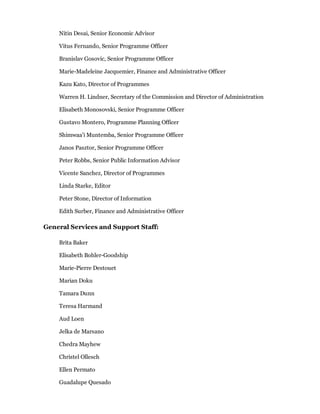 Nitin Desai, Senior Economic Advisor

    Vitus Fernando, Senior Programme Officer

    Branislav Gosovic, Senior Programme Officer

    Marie-Madeleine Jacquemier, Finance and Administrative Officer

    Kazu Kato, Director of Programmes

    Warren H. Lindner, Secretary of the Commission and Director of Administration

    Elisabeth Monosovski, Senior Programme Officer

    Gustavo Montero, Programme Planning Officer

    Shimwaa'i Muntemba, Senior Programme Officer

    Janos Pasztor, Senior Programme Officer

    Peter Robbs, Senior Public Information Advisor

    Vicente Sanchez, Director of Programmes

    Linda Starke, Editor

    Peter Stone, Director of Information

    Edith Surber, Finance and Administrative Officer

General Services and Support Staff:

    Brita Baker

    Elisabeth Bohler-Goodship

    Marie-Pierre Destouet

    Marian Doku

    Tamara Dunn

    Teresa Harmand

    Aud Loen

    Jelka de Marsano

    Chedra Mayhew

    Christel Ollesch

    Ellen Permato

    Guadalupe Quesado
 