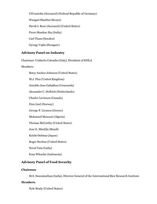 Ulf Lantzke (deceased) (Federal Republic of Germany)

     Wangari Maathai (Kenya)

     David J. Rose (deceased) (United States)

     Prero Shankar Jha (India)

     Carl Tham (Sweden)

     Gyorgy Vajda (Hungary)

Advisory Panel on Industry

Chairman: Umberto Colombo (Italy), President of ENfcA

Members:

     Betsy Ancker-Johnson (United States)

     M.J. Flux (United Kingdom)

     Arnoldo Jose Gabaldon (Venezuela)

     Alexander C. Helfrich (Netherlands)

     Charles Levinson (Canada)

     Finn Lied (Norway)

     George P. Livanos (Greece)

     Mohamed Mazouni (Algeria)

     Thomas McCarthy (United States)

     Jose E. Mind]in (Brazil)

     Keichi Oshima (Japan)

     Roger Strelow (United States)

     Naval Tata (India)

     Erna Witoelar (Indonesia)

Advisory Panel of Food Security

Chairman:

     M.S. Swarainathan (India), Director General of the International Rice Research Institute

Members:

     Nyle Brady (United States)
 