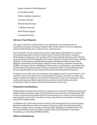 Robert Chambers (United Kingdom)

      K. Chowdhry (India)

      Gilberto Gallopin (Argentina)

      Joe Hulse (Canada)

      Kenneth King (Guyana)

      V. Malima (Tanzania)

      Samir Radwan (Egypt)

      Lu Liang Shu (China)

Advisory Panel Reports

The reports of the three Advisory Panels were submitted to the Commission for its
consideration during its meeting in Canada in May of 1986 and have since been published
under the titled Energy 2000, Industry 2000, and Food 2000.

The Commission was also assisted in its review of legal rights and principles by a group of
international legal experts chaired by Robert Munro (Canada) with Johan G. Lammers
(Netherlands) as Rapporteur. The members of the group included Andronico Adede (Kenya),
Francoise Burhenne (Federal Republic of Germany), Alexandre-Charles Kiss (France), Stephen
McCaffrey (United States), Akio Morishima (Japan), Zaki Mustafa (Sudan), Henri Smets
(Belgium), Robert Stein (United States), Alberto Szekely (Mexico), Alexandre Timoehenko
(USSR), and Amado Tolentino (Philippines) Their report was submitted to and considered by
the Commission during its meeting in Harare in September 1986. It will be published under
the title Legal Principles for Environmental Protection and Sustainable Development.

During the course of its work, the Commission also engaged experts, research institutes, and
academic centres of excellence from around the globe to prepare more than 75 studies and
reports relating to the eight key issues for the Commission's review and consideration. These
studies and reports provided an invaluable resource base for the final reports of the
Commission's Advisory Panels and for the final chapters of this report.

Financial Contributions

Initial funding to permit the Commission to commence its work came from the governments of
Canada, Denmark, Finland, Japan, the Netherlands, Norway, Sweden, and Switzerland. Each
of these 'sponsoring' governments had been instrumental in the creation of the Commission
and during the course of the Commibeion'r work, each of them increased their contribution
beyond their original pledge.

In addition to the 'sponsoring' group of countries, the Commission has also received untied
financial contributions from the governments of Cameroon, Chile, the Federal Republir of
Germany, Hungary, Oman, Portugal, and Saudi Arabia. Significant contributions have also
been received from the Kord Foundation and the John D. and Catherine T. MacArthur
Foundation, as well as from NOPAD and SIDA.

Other Contributions
 