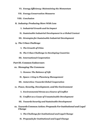 VI. Energy Efficiency: Maintaining the Momentum

    VII. Energy Conservation Measures

   VIII. Conclusion

 8. Industry: Producing More With Less

      I. Industrial Growth and its Impact

     II. Sustainable Industrial Development in a Global Context

    III. Strategies for Sustainable Industrial Development

 9. The Urban Challenge

      I. The Growth of Cities

     II. The Urban Challenge in Developing Countries

    III. International Cooperation

Part III. Common Endeavours

10. Managing The Commons

      I. Oceans: The Balance of Life

     II. Space: A Key to Planetary Management

    III. Antarctica: Towards Global Cooperation

 11. Peace, Security, Development, and the Environment

      I. Environmental Stress as a Source of Conflict

     II. Conflict as a Cause of Unsustainable Development

    III. Towards Security and Sustainable Development

12. Towards Common Action: Proposals For Institutional and Legal
    Change

      I. The Challenge for Institutional and Legal Change

     II. Proposals for Institutional and Legal Change
 