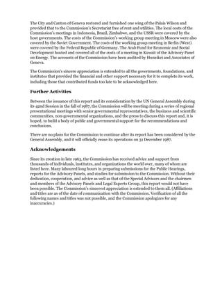 The City and Canton of Geneva restored and furnished one wing of the Palais Wilson and
provided that to the Commission's Secretariat free of rent and utilities. The local costs of the
Commission's meetings in Indonesia, Brazil, Zimbabwe, and the USSR were covered by the
host governments. The costs of the Commission's working group meeting in Moscow were also
covered by the Soviet Government. The costs of the working group meeting in Berlin (West)
were covered by the Federal Republic of Germany. The Arab Fund for Economic and Social
Development hosted and covered all of the costs of a meeting in Kuwait of the Advisory Panel
on Energy. The accounts of the Commission have been audited by Hunzikei and Associates of
Geneva.

The Commission's sincere appreciation is extended to all the governments, foundations, and
institutes that provided the financial and other support necessary for it to complete its work,
including those that contributed funds too late to be acknowledged here.

Further Activities

Between the issuance of this report and its consideration by the UN General Assembly during
its 42nd Session in the fall of 1987, the Commission will be meeting during a series of regional
presentational meetings with senior governmental representatives, the business and scientific
communities, non-governmental organizations, and the press to discuss this report and, it is
hoped, to build a body of public and governmental support for the recommendations and
conclusions.

There are no plans for the Commission to continue after its report has been considered by the
General Assembly, and it will officially cease its operations on 31 December 1987.

Acknowledgements

Since its creation in late 1963, the Commission has received advice and support from
thousands of individuals, institutes, and organizations the world over, many of whom are
listed here. Many laboured long hours in preparing submissions for the Public Hearings,
reports for the Advisory Panels, and studies for submission to the Commission. Without their
dedication, cooperation, and advice as well as that of the Special Advisors and the chairmen
and members of the Advisory Panels and Legal Experts Group, this report would not have
been possible. The Commission's sincerest appreciation is extended to them all. (Affiliations
and titles are as of the date of communication with the Commission. Verification of all the
following names and titles was not possible, and the Commission apologizes for any
inaccuracies.)
 