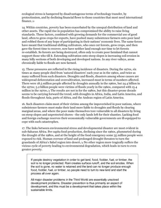 ecological stress is hampered by disadvantageous terms of technology transfer, by
protectionism, and by declining financial flows to those countries that most need international
finance./2

14. Within countries, poverty has been exacerbated by the unequal distribution of land and
other assets. The rapid rise in population has compromised the ability to raise living
standards. These factors, combined with growing demands for the commercial use of good
land, often to grow crops for exports, have pushed many subsistence farmers onto poor land
and robbed them of any hope of participating in their nations' economic lives. The same forces
have meant that traditional shifting cultivators, who once cut forests, grew crops, and then
gave the forest time to recover, now have neither land enough nor time to let forests
re-establish. So forests are being destroyed, often only to create poor farmland that cannot
support those who till it. Extending cultivation onto steep slopes is increasing soil erosion in
many hilly sections of both developing and developed nations. In any river valleys, areas
chronically liable to floods are now farmed.

15. These pressures are reflected in the rising incidence of disasters. During the 1970s, six
times as many people died from 'natural disasters' each year as in the 1960s, and twice as
many suffered from such disasters. Droughts and floods, disasters among whose causes are
widespread deforestation and overcultivation, increased most in terms of numbers affected.
There were 18.5 million people affected by droughts annually in the 1960s, but 24.4 billion in
the 1970s; 5.2 billion people were victims of floods yearly in the 1960s, compared with 15.4
million in the 1970s./3 The results are not in for the 1980s, but this disaster-prone decade
seems to be carrying forward the trend, with droughts in Africa, India, and Latin America, and
floods throughout Asia, parts of Africa, and the Andean region of Latin America.

16. Such disasters claim most of their victims among the impoverished in poor nations, where
subsistence farmers must make their land more liable to droughts and floods by clearing
marginal areas, and where the poor make themselves tore vulnerable to all disasters by living
on steep slopes and unprotected shores - the only lands left for their shanties. Lacking food
and foreign exchange reserves their economically vulnerable governments are ill-equipped to
cope with such catastrophes.

17. The links between environmental stress and developmental disaster are most evident in
sub-Saharan Africa. Per capita food production, declining since the 1960s, plummeted during
the drought of the 1980s, and at the height of the food emergency some 35 million people were
exposed to risk. Human overuse of land and prolonged drought threaten to turn the
grasslands of Africa's Sahel region into desert./4 No other region more tragically suffers the
vicious cycle of poverty leading to environmental degradation, which leads in turn to even
greater poverty.


       If people destroy vegetation in order to get land, food, fodder, fuel, or timber, the
       soil is no longer protected. Rain creates surface runoff, and the soil erodes. When
       the soil is gone, no water is retained and the land can no longer produce enough
       food, fodder, fuel, or timber, so people need to turn to new land and start the
       process all over again.

       All major disaster problems in the Third World are essentially unsolved
       development problems. Disaster prevention is thus primarily an aspect of
       development, and this must be a development that takes place within the
       sustainable limits.
 
