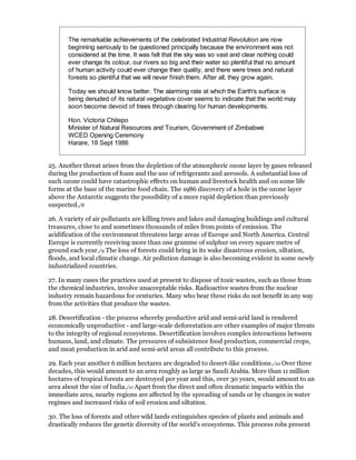 The remarkable achievements of the celebrated Industrial Revolution are now
       beginning seriously to be questioned principally because the environment was not
       considered at the time. It was felt that the sky was so vast and clear nothing could
       ever change its colour, our rivers so big and their water so plentiful that no amount
       of human activity could ever change their quality, and there were trees and natural
       forests so plentiful that we will never finish them. After all, they grow again.

       Today we should know better. The alarming rate at which the Earth's surface is
       being denuded of its natural vegetative cover seems to indicate that the world may
       soon become devoid of trees through clearing for human developments.

       Hon. Victoria Chitepo
       Minister of Natural Resources and Tourism, Government of Zimbabwe
       WCED Opening Ceremony
       Harare, 18 Sept 1986


25. Another threat arises from the depletion of the atmospheric ozone layer by gases released
during the production of foam and the use of refrigerants and aerosols. A substantial loss of
such ozone could have catastrophic effects on human and livestock health and on some life
forms at the base of the marine food chain. The 1986 discovery of a hole in the ozone layer
above the Antarctic suggests the possibility of a more rapid depletion than previously
suspected./8

26. A variety of air pollutants are killing trees and lakes and damaging buildings and cultural
treasures, close to and sometimes thousands of miles from points of emission. The
acidification of the environment threatens large areas of Europe and North America. Central
Europe is currently receiving more than one gramme of sulphur on every square metre of
ground each year./9 The loss of forests could bring in its wake disastrous erosion, siltation,
floods, and local climatic change. Air pollution damage is also becoming evident in some newly
industrialized countries.

27. In many cases the practices used at present to dispose of toxic wastes, such as those from
the chemical industries, involve unacceptable risks. Radioactive wastes from the nuclear
industry remain hazardous for centuries. Many who bear these risks do not benefit in any way
from the activities that produce the wastes.

28. Desertification - the process whereby productive arid and semi-arid land is rendered
economically unproductive - and large-scale deforestation are other examples of major threats
to the integrity of regional ecosystems. Desertification involves complex interactions between
humans, land, and climate. The pressures of subsistence food production, commercial crops,
and meat production in arid and semi-arid areas all contribute to this process.

29. Each year another 6 million hectares are degraded to desert-like conditions./10 Over three
decades, this would amount to an area roughly as large as Saudi Arabia. More than 11 million
hectares of tropical forests are destroyed per year and this, over 30 years, would amount to an
area about the size of India./11 Apart from the direct and often dramatic impacts within the
immediate area, nearby regions are affected by the spreading of sands or by changes in water
regimes and increased risks of soil erosion and siltation.

30. The loss of forests and other wild lands extinguishes species of plants and animals and
drastically reduces the genetic diversity of the world's ecosystems. This process robs present
 