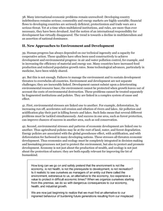 38. Many international economic problems remain unresolved: Developing country
indebtedness remains serious; commodity and energy markets are highly unstable; financial
flows to developing countries are seriously deficient; protectionism and trade wars are a
serious threat. Yet at a time when multilateral institutions, and rules, are more than ever
necessary, they have been devalued. And the notion of an international responsibility for
development has virtually disappeared. The trend is towards a decline in multilateralism and
an assertion of national dominance.

II. New Approaches to Environment and Development

39. Human progress has always depended on our technical ingenuity and a capacity for
cooperative action. These qualities have often been used constructively to achieve
development and environmental progress: in air and water pollution control, for example, and
in increasing the efficiency of material and energy use. Many countries have increased food
production and reduced population growth rates. Some technological advances, particularly in
medicine, have been widely shared.

40. But this is not enough. Failures to manage the environment and to sustain development
threaten to overwhelm all countries. Environment and development are not separate
challenges; they are inexorably linked. Development cannot subsist upon a deteriorating
environmental resource base; the environment cannot be protected when growth leaves out of
account the costs of environmental destruction. These problems cannot be treated separately
by fragmented institutions and policies. They are linked in a complex system of cause and
effect.

41. First, environmental stresses are linked one to another. For example, deforestation, by
increasing run off, accelerates soil erosion and siltation of rivers and lakes. Air pollution and
acidification play their part in killing forests and lakes. Such links mean that several different
problems must be tackled simultaneously. And success in one area, such as forest protection,
can improve chances of success in another area, such as soil conservation.

42. Second, environmental stresses and patterns of economic development are linked one to
another. Thus agricultural policies may lie at the root of land, water, and forest degradation.
Energy policies are associated with the global greenhouse effect, with acidification, and with
deforestation for fuelwood in many developing nations. These stresses all threaten economic
development. Thus economics and ecology must be completely integrated in decision making
and lawmaking processes not just to protect the environment, but also to protect and promote
development. Economy is not just about the production of wealth, and ecology is not just
about the protection of nature; they are both equally relevant for improving the lot of
humankind.


       How long can we go on and safely pretend that the environment is not the
       economy, is not health, is not the prerequisite to development, is not recreation?
       Is it realistic to see ourselves as managers of an entity out there called the
       environment, extraneous to us, an alternative to the economy, too expensive a
       value to protect in difficult economic times? When we organize ourselves starting
       from this premise, we do so with dangerous consequences to our economy,
       health, and industrial growth.

       We are now just beginning to realize that we must find an alternative to our
       ingrained behaviour of burdening future generations resulting from our misplaced
 