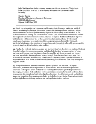 belief that there is a choice between economy and the environment. That choice,
       in the long term, turns out to be an illusion with awesome consequences for
       humanity.

       Charles Caccia
       Member of Parliament, House of Commons
       WCED Public Hearing
       Ottawa, 26-27 May 1986


43. Third, environmental and economic problems are linked to many social and political
factors. For example, the rapid population growth that has so profound an impact on the
environment and on development in many regions is driven partly by such factors as the
status of women in society and other cultural values. Also, environmental stress and uneven
development can increase social tensions. It could be argued that the distribution of power
and influence within society lies at the heart of most environment and development
challenges. Hence new approaches must involve programmes of social development,
particularly to improve the position of women in society, to protect vulnerable groups, and to
promote local participation in decision making.

44. Finally, the systemic features operate not merely within but also between nations. National
boundaries have become so porous that traditional distinctions between matters of local,
national, and international significance have become blurred. Ecosystems do not respect
national boundaries. Water pollution moves through shared rivers, lakes, and seas. The
atmosphere carries air pollution over vast distances. Major accidents - particularly those at
nuclear reactors or at plants or warehouses containing toxic materials - can have widespread
regional effects.

45. Many environment economy links also operate globally. For instance, the highly
subsidized, incentive-driven agriculture of industrialized market economies generates
surpluses that depress prices and erode the viability of the often neglected agriculture of
developing countries. Soils and other environmental resources suffer in both systems. Each
country may devise national agricultural policies to secure short-tern economic and political
gains, but no nation alone can devise policies to deal effectively with the financial, economic,
and ecological costs of the agricultural and trade policies of other nations.
 