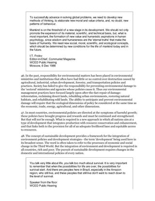 To successfully advance in solving global problems, we need to develop new
       methods of thinking, to elaborate new moral and value criteria, and, no doubt, new
       patterns of behaviour.

       Mankind is on the threshold of a new stage in its development. We should not only
       promote the expansion of its material, scientific, and technical basis, but, what is
       most important, the formation of new value and humanistic aspirations in human
       psychology, since wisdom and humaneness are the 'eternal truths' that make the
       basis of humanity. We need new social, moral, scientific, and ecological concepts,
       which should be determined by new conditions for the life of mankind today and in
       the future.

       I.T. Frolov
       Editor-in-Chief, Communist Magazine
       WCED Public Hearing
       Moscow, 6 Dec 1986


46. In the past, responsibility for environmental matters has been placed in environmental
ministries and institutions that often have had little or no control over destruction caused by
agricultural, industrial, urban development, forestry, and transportation policies and
practices. Society has failed to give the responsibility for preventing environmental damage to
the 'sectoral' ministries and agencies whose policies cause it. Thus our environmental
management practices have focused largely upon after-the-fact repair of damage:
reforestation, reclaiming desert lands, rebuilding urban environments, restoring natural
habitats, and rehabilitating wild lands. The ability to anticipate and prevent environmental
damage will require that the ecological dimensions of policy be considered at the same time as
the economic, trade, energy, agricultural, and other dimensions.

47. In most countries, environmental policies are directed at the symptoms of harmful growth;
these policies have brought progress and rewards and must be continued and strengthened.
But that will not be enough. What is required is a new approach in which all nations aim at a
type of development that integrates production with resource conservation and enhancement,
and that links both to the provision for all of an adequate livelihood base and equitable access
to resources.

48. The concept of sustainable development provides a framework for the integration of
environment policies and development strategies - the term 'development' being used here in
its broadest sense. The word is often taken to refer to the processes of economic and social
change in the Third World. But the integration of environment and development is required in
all countries, rich and poor. The pursuit of sustainable development requires changes in the
domestic and international policies of every nation.


       You talk very little about life, you talk too much about survival. It is very important
       to remember that when the possibilities for life are over, the possibilities for
       survival start. And there are peoples here in Brazil, especially in the Amazon
       region, who still live, and these peoples that still live don't want to reach down to
       the level of survival.

       Speaker from the floor
       WCED Public Hearing
 