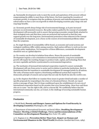 Sao Paulo, 26-29 Oct 1985


49. Sustainable development seeks to meet the needs and aspirations of the present without
compromising the ability to meet those of the future. Far from requiring the cessation of
economic growth, it recognizes that the problems of poverty and underdevelopment cannot be
solved unless we have a new era of growth in which developing countries play a large role and
reap large benefits.

50. Economic growth always brings risk of environmental damage, as it puts increased
pressure on environmental resources. But policy makers guided by the concept of sustainable
development will necessarily work to assure that growing economies remain firmly attached to
their ecological roots and that these roots are protected and nurtured so that they may
support growth over the long term. Environmental protection is thus inherent in the concept
of sustainable development, as is a focus on the sources of environmental problems rather
than the symptoms.

51. No single blueprint of sustainability will be found, as economic and social systems and
ecological conditions differ widely among countries. Each nation will have to work out its own
concrete policy implications. Yet irrespective of these differences, sustainable development
should be seen as a global objective.

52. No country can develop in isolation from others. Hence the pursuit of sustainable
development requires a new orientation in international relations. Long term sustainable
growth will requite far-reaching changes to produce trade, capital, and technology flows that
are more equitable and better synchronized to environmental imperatives.

53. The mechanics of increased international cooperation required to assure sustainable
development will vary from sector to sector and in relation to particular institutions. But it is
fundamental that the transition to sustainable development be managed jointly by all nations.
The unity of human needs requires a functioning multilateral system that respects the
democratic principle of consent and accepts that not only the Earth but also the world is one.

54. In the chapters that follow we examine these issues in greater detail and make a number of
specific proposals for responding to the crises of a threatened future. Overall, our report
carries a message of hope. But it is hope conditioned upon the establishment of a new era of
international cooperation based on the premise that every human being - those here and those
who are to come - has the right to life, and to a decent life. We confidently believe that the
international community can rise, as it must, to the challenge of securing sustainable human
progress.



Footnotes

1/ World Bank, Poverty and Hunger: Issues and Options for Food Security in
developing Countries (Washington, DC: 1986).

2/ Department of International Economic and Social Affairs, Doubling Development
Finance: Meeting a Global Challenge, Views and Recommendations of the
Committee on Development Planning (New York: UN, 1986)

3/ G. Hagman et al., Prevention Better Than Cure, Report on Human and
Environmental Disasters in the Third World (Stockholm: Swedish Red Cross, 1984).
 