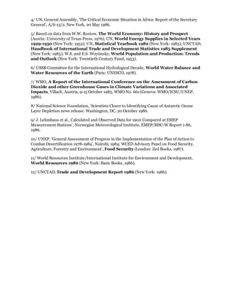 4/ UN, General Assembly, 'The Critical Economic Situation in Africa: Report of the Secretary
General', A/S-13/2, New York, 20 May 1986.

5/ Based on data from W.W. Rostow, The World Economy: History and Prospect
(Austin: University of Texas Press, 1976); UN, World Energy Supplies in Selected Years
1929-1950 (New York: 1952); UN, Statistical Yearbook 1982 (New York: 1985); UNCTAD,
Handbook of International Trade and Development Statistics 1985 Supplement
(New York: 1985); W.S. and E.S. Woytinsky, World Population and Production: Trends
and Outlook (New York: Twentieth Century Fund, 1953).

6/ USSR Committee for the International Hydrological Decade, World Water Balance and
Water Resources of the Earth (Paris: UNESCO, 1978).

7/ WMO, A Report of the International Conference on the Assessment of Carbon
Dioxide and other Greenhouse Gases in Climate Variations and Associated
Impacts, Villach, Austria, 9-15 October 1985, WMO No. 661 (Geneva: WMO/ICSU/UNEP,
1986).

8/ National Science Foundation, 'Scientists Closer to Identifying Cause of Antarctic Ozone
Layer Depletion news release. Washington, DC, 20 October 1986.

9/ J. Lehmhaus et al., Calculated and Observed Data for 1900 Compared at EMEP
Measurement Stations', Norwegian Meteorological Institute, EMEP/MSC-W Report 1-86,
1986.

10/ UNEP, 'General Assessment of Progress in the Implementation of the Plan of Action to
Combat Desertification 1978-1984', Nairobi, 1984; WCED Advisory Panel on Food Security,
Agriculture, Forestry and Environment', Food Security (London: Zed Books, 1987).

11/ World Resources Institute/International Institute for Environment and Development,
World Resources 1986 (New York: Basic Books, 1986).

12/ UNCTAD, Trade and Development Report 1986 (New York: 1986).
 
