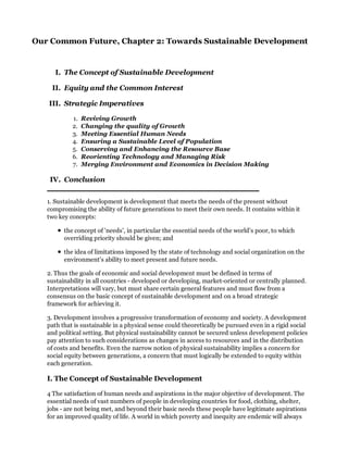 Our Common Future, Chapter 2: Towards Sustainable Development


      I. The Concept of Sustainable Development

    II. Equity and the Common Interest

   III. Strategic Imperatives

            1.   Reviving Growth
            2.   Changing the quality of Growth
            3.   Meeting Essential Human Needs
            4.   Ensuring a Sustainable Level of Population
            5.   Conserving and Enhancing the Resource Base
            6.   Reorienting Technology and Managing Risk
            7.   Merging Environment and Economics in Decision Making

    IV. Conclusion


   1. Sustainable development is development that meets the needs of the present without
   compromising the ability of future generations to meet their own needs. It contains within it
   two key concepts:

         the concept of 'needs', in particular the essential needs of the world's poor, to which
         overriding priority should be given; and

         the idea of limitations imposed by the state of technology and social organization on the
         environment's ability to meet present and future needs.

   2. Thus the goals of economic and social development must be defined in terms of
   sustainability in all countries - developed or developing, market-oriented or centrally planned.
   Interpretations will vary, but must share certain general features and must flow from a
   consensus on the basic concept of sustainable development and on a broad strategic
   framework for achieving it.

   3. Development involves a progressive transformation of economy and society. A development
   path that is sustainable in a physical sense could theoretically be pursued even in a rigid social
   and political setting. But physical sustainability cannot be secured unless development policies
   pay attention to such considerations as changes in access to resources and in the distribution
   of costs and benefits. Even the narrow notion of physical sustainability implies a concern for
   social equity between generations, a concern that must logically be extended to equity within
   each generation.

   I. The Concept of Sustainable Development

   4 The satisfaction of human needs and aspirations in the major objective of development. The
   essential needs of vast numbers of people in developing countries for food, clothing, shelter,
   jobs - are not being met, and beyond their basic needs these people have legitimate aspirations
   for an improved quality of life. A world in which poverty and inequity are endemic will always
 
