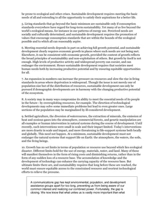 be prone to ecological and other crises. Sustainable development requires meeting the basic
needs of all and extending to all the opportunity to satisfy their aspirations for a better life.

5. Living standards that go beyond the basic minimum are sustainable only if consumption
standards everywhere have regard for long-term sustainability. Yet many of us live beyond the
world's ecological means, for instance in our patterns of energy use. Perceived needs are
socially and culturally determined, and sustainable development requires the promotion of
values that encourage consumption standards that are within the bounds of the ecological
possible and to which all can reasonably aspire.

6. Meeting essential needs depends in part on achieving full growth potential, and sustainable
development clearly requires economic growth in places where such needs are not being met.
Elsewhere, it can be consistent with economic growth, provided the content of growth reflects
the broad principles of sustainability and non-exploitation of others. But growth by itself is not
enough. High levels of productive activity and widespread poverty can coexist, and can
endanger the environment. Hence sustainable development requires that societies meet
human needs both by increasing productive potential and by ensuring equitable opportunities
for all.

7. An expansion in numbers can increase the pressure on resources and slow the rise in living
standards in areas where deprivation is widespread. Though the issue is not merely one of
population size but of the distribution of resources, sustainable development can only be
pursued if demographic developments are in harmony with the changing productive potential
of the ecosystem.

8. A society may in many ways compromise its ability to meet the essential needs of its people
in the future - by overexploiting resources, for example. The direction of technological
developments may solve some immediate problems but lead to even greater ones. Large
sections of the population may be marginalized by ill-considered development.

9. Settled agriculture, the diversion of watercourses, the extraction of minerals, the emission of
heat and noxious gases into the atmosphere, commercial forests, and genetic manipulation are
all examples or human intervention in natural systems during the course of development. Until
recently, such interventions were small in scale and their impact limited. Today's interventions
are more drastic in scale and impact, and more threatening to life-support systems both locally
and globally. This need not happen. At a minimum, sustainable development must not
endanger the natural systems that support life on Earth: the atmosphere, the waters, the soils,
and the living beings.

10. Growth has no set limits in terms of population or resource use beyond which lies ecological
disaster. Different limits hold for the use of energy, materials, water, and land. Many of these
will manifest themselves in the form of rising costs and diminishing returns, rather than in the
form of any sudden loss of a resource base. The accumulation of knowledge and the
development of technology can enhance the carrying capacity of the resource base. But
ultimate limits there are, and sustainability requires that long before these are reached, the
world must ensure equitable access to the constrained resource and reorient technological
efforts to relieve the presume.


       A communications gap has kept environmental, population, and development
       assistance groups apart for too long, preventing us from being aware of our
       common interest and realizing our combined power. Fortunately, the gap is
       closing. We now know that what unites us is vastly more important than what
 