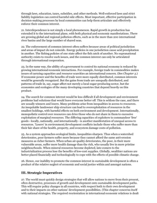 through laws, education, taxes, subsidies, and other methods. Well-enforced laws and strict
liability legislation can control harmful side effects. Most important, effective participation in
decision-making processes by local communities can help them articulate and effectively
enforce their common interest.

21. Interdependence is not simply a local phenomenon. Rapid growth in production has
extended it to the international plane, with both physical and economic manifestations. There
are growing global and regional pollution effects, such as in the more than 200 international
river basins and the large number of shared seas.

22. The enforcement of common interest often suffers because areas of political jurisdiction
and areas of impact do not coincide. Energy policies in one jurisdiction cause acid precipitation
in another. The fishing policies of one state affect the fish catch of another. No supranational
authority exists to resolve such issues, and the common interest can only be articulated
through international cooperation.

23. In the same way, the ability of a government to control its national economy is reduced by
growing international economic interactions. For example, foreign trade in commodities makes
issues of carrying capacities and resource scarcities an international concern. (See Chapter 3.)
If economic power and the benefits of trade were more equally distributed, common interests
would be generally recognized. But the gains from trade are unequally distributed, and
patterns of trade in, say, sugar affect not merely a local sugar-producing sector, but the
economies and ecologies of the many developing countries that depend heavily on this
product.

24. The search for common interest would be less difficult if all development and environment
problems had solutions that would leave everyone better off. This is seldom the case, and there
are usually winners and losers. Many problems arise from inequalities in access to resources.
An inequitable landowner ship structure can lead to overexploitation of resources in the
smallest holdings, with harmful effects on both environment and development. Internationally,
monopolistic control over resources can drive those who do not share in them to excessive
exploitation of marginal resources. The differing capacities of exploiters to commandeer 'free'
goods - locally, nationally, and internationally - is another manifestation of unequal access to
resources. 'Losers' in environment/development conflicts include those who suffer more than
their fair share of the health, property, and ecosystem damage costs of pollution.

25. As a system approaches ecological limits, inequalities sharpen. Thus when a watershed
deteriorates, poor farmers suffer more because they cannot afford the same anti-erosion
measures as richer farmers. When urban air quality deteriorates, the poor, in their more
vulnerable areas, suffer more health damage than the rich, who usually live in more pristine
neighbourhoods. When mineral resources become depleted, late-comers to the
industrialization process lose the benefits of low-cost supplies. Globally, wealthier nations are
better placed financially and technologically to cope with the effects of possible climatic change.

26. Hence, our inability to promote the common interest in sustainable development is often a
product of the relative neglect of economic and social justice within and amongst nations.


III. Strategic Imperatives

27. The world must quickly design strategies that will allow nations to move from their present,
often destructive, processes of growth and development onto sustainable development paths.
This will require policy changes in all countries, with respect both to their own development
and to their impacts on other nations' development possibilities. (This chapter concerns itself
with national strategies. The required reorientation in international economic relations is dealt
 